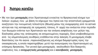 Άσπρο καπέλο
• Με τον όρο μοναχισμός στον Χριστιανισμό εννοείται το θρησκευτικό κίνημα των
λαϊκών -κυρίως- που με βάση το κήρυγμα του Ιησού και την αποστολική γραμματεία
αναζητούν την πνευματική τελειότητα (θέωση) μέσω της αναχώρησης από τα αστικά
κέντρα και της καταφυγής σε ερημικούς τόπους. Η αρχή του ανάγεται στην περίοδο
των διωγμών ενάντια των Χριστιανών και την ανάγκη ασφάλειας των μελών της
Εκκλησίας μέσω της απόσυρσης σε απομονωμένες περιοχές. Εκεί υποβοηθούμενοι
από τις κλιματολογικές συνθήκες επιδίδονταν στην άσκηση. Ο μοναχισμός έλαβε
διαστάσεις τον 4ο αιώνα ,παρουσιαζόμενος ως κίνημα διαμαρτυρίας προς την
εκκοσμίκευση, η οποία παρατηρήθηκε μετά την αναγνώριση του Χριστιανισμού ως
επίσημης θρησκείας. Τον γενικό όρο μοναχισμός ακολουθούν δύο διακριτές
εκφάνσεις του, ο αναχωρητικός μοναχισμός και ο κοινοβιακός μοναχισμός.
 