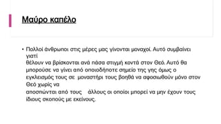 Μαύρο καπέλο
• Πολλοί άνθρωποι στις μέρες μας γίνονται μοναχοί. Αυτό συμβαίνει
γιατί
θέλουν να βρίσκονται ανά πάσα στιγμή κοντά στον Θεό. Αυτό θα
μπορούσε να γίνει από οποιοδήποτε σημείο της γης όμως ο
εγκλεισμός τους σε μοναστήρι τους βοηθά να αφοσιωθούν μόνο στον
Θεό χωρίς να
αποσπώνται από τους άλλους οι οποίοι μπορεί να μην έχουν τους
ίδιους σκοπούς με εκείνους.
 