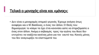 Τελικά ο μοναχός είναι και «μόνος»;
• Δεν είναι ο μοναχισμός ατομικό γεγονός. Έχουμε ανάγκη όπως
αναφέρει και ο Μ. Βασίλειος, ο ένας τον άλλον. Ο Θεός που
δημιούργησε το κόσμο τα έχει έτσι κανονίσει ώστε να στηριζόμαστε ο
ένας στον άλλον. Ακόμη ο σεβασμός προς την αγάπη του θεού δεν
επιτρέπει να νοιάζεται κανένας μόνο για τον εαυτό του. Κανείς μόνος
του δεν αναγνωρίζει τα ελαττώματά του
 