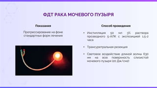 ФДТ РАКА МОЧЕВОГО ПУЗЫРЯ
Показания
Прогрессирование на фоне
стандартных форм лечения
Способ проведения
• Инстилляция 50 мл 3% раствора
прозводного 5-АЛК с экспозицией 1,5-2
часа
• Трансуретральная резекция
• Световое воздействие длиной волны 630
нм на всю поверхность слизистой
мочевого пузыря (20 Дж/см2)
 
