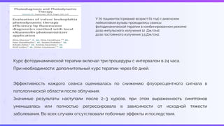 Курс фотодинамической терапии включал три процедуры с интервалом в 24 часа.
При необходимости: дополнительный курс терапии через 60 дней.
Эффективность каждого сеанса оценивалась по снижению флуоресцентного сигнала в
патологической области после облучения.
Значимые результаты наступали после 2–3 курсов, при этом выраженность симптомов
уменьшалась или полностью регрессировала в зависимости от исходной тяжести
заболевания. Во всех случаях отсутствовали побочные эффекты и последствия.
У 70 пациенток (средний возраст 61 год) с диагнозом
лейкоплакия вульвы проводились сеансы
фотодинамической терапии в комбинированном режиме:
доза импульсного излучения 12 Дж/см2;
доза постоянного излучения 3,5 Дж/см2.
 