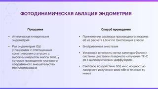 ФОТОДИНАМИЧЕСКАЯ АБЛАЦИЯ ЭНДОМЕТРИЯ
Показания
• Атипическая гиперплазия
эндометрия
• Рак эндометрия (G1)
у пациенток с отягощенным
соматическим статусом, с
высоким индексом массы тела, у
которых проведение планового
оперативного вмешательства
противопоказано
Способ проведения
• Применение раствора производного хлорина
е6 из расчета 1,0 мг/кг (экспозиция 2 часа)
• Внутривенная анестезия
• Установка в полость матки катетера Фолея и
системы доставки лазерного излучения TF-C
20 с цилиндрическим диффузором.
• Световое воздействие 662 нм с мощностью
лазерного излучения 1000 мВт в течение 15
минут
 
