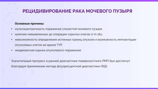 РЕЦИДИВИРОВАНИЕ РАКА МОЧЕВОГО ПУЗЫРЯ
Основные причины:
• мультицентричность поражения слизистой мочевого пузыря,
• наличие невыявленных до операции скрытых очагов cr in situ,
• невозможность определения истинных границ опухоли и возможность имплантации
опухолевых клеток во время ТУР
• неадекватная оценка опухолевого поражения
Значительный прогресс в ранней диагностике поверхностного РМП был достигнут
благодаря применению метода флуоресцентной диагностики (ФД).
 