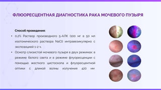ФЛЮОРЕСЦЕНТНАЯ ДИАГНОСТИКА РАКА МОЧЕВОГО ПУЗЫРЯ
Способ проведения:
• 0,2% Раствор производного 5-АЛК (100 мг в 50 мл
изотонического раствора NaCl) интравезикулярно с
экспозицией 1-2 ч.
• Осмотр слизистой мочевого пузыря в двух режимах: в
режиме белого света и в режиме флуоресценции с
помощью жесткого цистоскопа и флуоресцентной
оптики с длиной волны излучения 420 нм
 