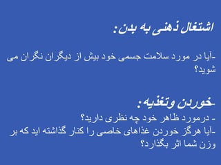 ‫بدن‬ ‫به‬ ‫ذهنی‬ ‫اشتغال‬
:
-
‫می‬ ‫نگران‬ ‫دیگران‬ ‫از‬ ‫بیش‬ ‫خود‬ ‫جسمی‬ ‫سالمت‬ ‫مورد‬ ‫در‬ ‫آیا‬
‫شوید؟‬
-
‫وتغذیه‬ ‫خوردن‬
:
-
‫دارید؟‬ ‫نظری‬ ‫چه‬ ‫خود‬ ‫ظاهر‬ ‫درمورد‬
-
‫ب‬ ‫که‬ ‫اید‬ ‫گذاشته‬ ‫کنار‬ ‫را‬ ‫خاصی‬ ‫غذاهای‬ ‫خوردن‬ ‫هرگز‬ ‫آیا‬
‫ر‬
‫بگذارد؟‬ ‫اثر‬ ‫شما‬ ‫وزن‬
 