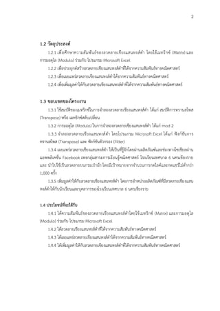 2
1.2 วัตถุประสงค์
1.2.1 เพื่อศึกษาความสัมพันธ์ของลวดลายเชียงแสนหงส์ดำ โดยใช้เมทริกซ์ (Matrix) และ
การมอดุโล (Modulo) ร่วมกับ โปรแกรม Microsoft Excel
1.2.2 เพื่อประยุกต์สร้างลวดลายเชียงแสนหงส์ดำที่ได้จากความสัมพันธ์ทางคณิตศาสตร์
1.2.3 เพื่อเผยแพร่ลวดลายเชียงแสนหงส์ดำได้จากความสัมพันธ์ทางคณิตศาสตร์
1.2.4 เพื่อเพิ่มมูลค่าให้กับลวดลายเชียงแสนหงส์ดำที่ได้จากความสัมพันธ์ทางคณิตศาสตร์
1.3 ขอบเขตของโครงงาน
1.3.1 ใช้สมบัติของเมทริกซ์ในการจำลองลวดลายเชียงแสนหงส์ดำ ได้แก่ สมบัติการทรานสโพส
(Transpose) หรือ เมทริกซ์สลับเปลี่ยน
1.3.2 การมอดุโล (Modulo) ในการจำลองลวดลายเชียงแสนหงส์ดำ ได้แก่ mod 2
1.3.3 จำลองลวดลายเชียงแสนหงส์ดำ โดยโปรแกรม Microsoft Excel ได้แก่ ฟังก์ชันการ
ทรานสโพส (Transpose) และ ฟังก์ชันตัวกรอง (Filter)
1.3.4 เผยแพร่ลวดลายเชียงแสนหงส์ดำ ให้เป็นที่รู้จักโดยผ่านผลิตภัณฑ์และช่องทางโซเชียลผ่าน
แอพพลิเคชั่น Facebook เพจกลุ่มสาระการเรียนรู้คณิตศาสตร์ โรงเรียนเทศบาล 6 นครเชียงราย
และ นำไปใช้เป็นลวดลายบนกระเป๋าผ้า โดยมีเป้าหมายจากจำนวนการกดไลค์และกดแชร์ไม่ต่ำกว่า
1,000 ครั้ง
1.3.5 เพิ่มมูลค่าให้กับลวดลายเชียงแสนหงส์ดำ โดยการจำหน่ายผลิตภัณฑ์ที่มีลวดลายเชียงแสน
หงส์ดำให้กับนักเรียนและบุคลากรของโรงเรียนเทศบาล 6 นครเชียงราย
1.4 ประโยชน์ที่จะได้รับ
1.4.1 ได้ความสัมพันธ์ของลวดลายเชียงแสนหงส์ดำโดยใช้เมทริกซ์ (Matrix) และการมอดุโล
(Modulo) ร่วมกับ โปรแกรม Microsoft Excel
1.4.2 ได้ลวดลายเชียงแสนหงส์ดำที่ได้จากความสัมพันธ์ทางคณิตศาสตร์
1.4.3 ได้เผยแพร่ลวดลายเชียงแสนหงส์ดำได้จากความสัมพันธ์ทางคณิตศาสตร์
1.4.4 ได้เพิ่มมูลค่าให้กับลวดลายเชียงแสนหงส์ดำที่ได้จากความสัมพันธ์ทางคณิตศาสตร์
 
