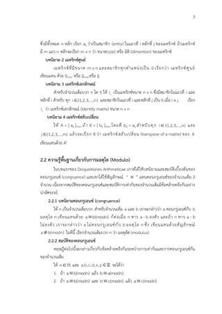 5
ซึ่งมีทั้งหมด n หลัก เรียก aij ว่าเป็นสมาชิก (entry) ในแถวที่ i หลักที่ j ของเมทริกซ์ ถ้าเมทริกซ์
มี m แถว n หลักจะเรียก m x n ว่า ขนาด(size) หรือ มิติ (dimention) ของเมทริกซ์
บทนิยาม 2 เมทริกซ์ศูนย์
เมทริกซ์ที่มีขนาด m x n และสมาชิกทุกตำแหน่งเป็น 0 เรียกว่า เมทริกซ์ศูนย์
เขียนแทน ด้วย 0mxn หรือ 0mxnหรือ 0
บทนิยาม 3 เมทริกซ์เอกลักษณ์
สำหรับจำนวนเต็มบวก n ใด ๆ ให้ n
I เป็นเมทริกซ์ขนาด n x n ซึ่งมีสมาชิกในแถวที่ i และ
หลักที่ i สำหรับ ทุก {1,2,3,...,n}
i และสมาชิกในแถวที่ i และหลักที่ j เป็น 0 เมื่อ i ≠ j เรียก
n
I ว่า เมทริกซ์เอกลักษณ์ (identity matrix) ขนาด n x n
บทนิยาม 4 เมทริกซ์สลับเปลี่ยน
ให้ A = [ aij ]mxn ถ้า B = [ bij ]mxn โดยที่ bij = aij สำหรับทุก i {1,2,3,...,n}
 และ
j {1,2,3,...,m}
 แล้วจะเรียก B ว่า เมทริกซ์สลับเปลี่ยน (transpose of a matrix) ของ A
เขียนแทนด้วย At
2.2 ความรู้พื้นฐานเกี่ยวกับการมอดุโล (Modulo)
ในบทแรกของ Disquisitiones Arithmeticae เกาส์ได้ให้บทนิยามและสมบัติเบื้องต้นของ
คอนกรูเอนซ์ (congruence) และเขาได้ใช้สัญลักษณ์ “  ” แทนคอนกรูเอนซ์ของจำนวนเต็ม 2
จำนวน เนื่องจากสมบัติของคอนกรูเอนซ์และสมบัติการเท่ากันของจำนวนเต็มมีข้อคล้ายคลึงกันอย่าง
น่าอัศจรรย์
2.2.1 บทนิยามคอนกรูเอนซ์ (congruence)
ให้ n เป็นจำนวนเต็มบวก สำหรับจำนวนเต็ม a และ b เราจะกล่าวว่า a คอนกรูเอนซ์กับ b
มอดุโล n เขียนแทนด้วย a b(modn)
 ก็ต่อเมื่อ n หาร a - b ลงตัว และถ้า n หาร a - b
ไม่ลงตัว เราจะกล่าวว่า a ไม่คอนกรูเอนซ์กับ b มอดุโล n ซึ่ง เขียนแทนด้วยสัญลักษณ์
a b(modn)

 ในที่นี้ เรียกจำนวนเต็มบวก n ว่า มอดุลัส (modulus)
2.2.2 สมบัติของคอนกรูเอนซ์
ทฤษฎีต่อไปนี้จะกล่าวเกี่ยวกับข้อคล้ายคลึงกันระหว่างการเท่ากันและการคอนกรูเอนซ์กัน
ของจำนวนเต็ม
ให้ n และ a,b,c,d,x,y จะได้ว่า
1. ถ้า a b(modn)
 แล้ว b a(modn)

2. ถ้า a b(modn)
 และ b c(modn)
 แล้ว a c(modn)

 