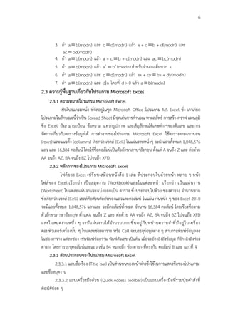 6
3. ถ้า a b(modn)
 และ c d(modn)
 แล้ว a + c b + d(modn)
 และ
ac bd(modn)

4. ถ้า a b(modn)
 แล้ว a + c b + c(modn)
 และ ac bc(modn)

5. ถ้า a b(modn)
 แล้ว k k
a b (modn)
 สำหรับจำนวนเต็มบวก k
6. ถ้า a b(modn)
 และ c d(modn)
 แล้ว ax + cy bx + dy(modn)

7. ถ้า a b(modn)
 และ d n โดยที่ d > 0 แล้ว a b(modn)

2.3 ความรู้พื้นฐานเกี่ยวกับโปรแกรม Microsoft Excel
2.3.1 ความหมายโปรแกรม Microsoft Excel
เป็นโปรแกรมหนึ่ง ที่จัดอยู่ในชุด Microsoft Office โปรแกรม MS Excel ซึ่ง เราเรียก
โปรแกรมในลักษณะนี้ว่าเป็น Spread Sheet มีจุดเด่นการคำนวณ หาผลลัพธ์ การสร้างกราฟ แผนภูมิ
ซึ่ง Excel ยังสามารถป้อน ข้อความ แทรกรูปภาพ และสัญลักษณ์พิเศษต่างๆของตัวเลข และการ
จัดการเกี่ยวกับตารางข้อมูลได้ การทำงานของโปรแกรม Microsoft Excel ใช้ตารางตามแนวนอน
(rows) และแนวตั้ง (columns) เรียกว่า เซลล์ (Cell) ในแผ่นงานหนึ่งๆ จะมี แถวทั้งหมด 1,048,576
แถว และ 16,384 คอลัมน์ โดยใช้ชื่อคอลัมน์เป็นตัวอักษรภาษาอังกฤษ ตั้งแต่ A จนถึง Z และ ต่อด้วย
AA จนถึง AZ, BA จนถึง BZ ไปจนถึง XFD
2.3.2 หลักการของโปรแกรม Microsoft Excel
ไฟล์ของ Excel เปรียบเสมือนหนังสือ 1 เล่ม ที่ประกอบไปด้วยหน้า หลาย ๆ หน้า
ไฟล์ของ Excel เรียกว่า เป็นสมุดงาน (Workbook) และในแต่ละหน้า เรียกว่า เป็นแผ่นงาน
(Worksheet) ในแต่ละแผ่นงานจะแบ่งออกเป็น ตาราง ซึ่งประกอบไปด้วย ช่องตาราง จำนวนมาก
ซึ่งเรียกว่า เซลล์ (Cell) เซลล์คือส่วนตัดกันของแถวและคอลัมน์ ในแผ่นงานหนึ่ง ๆ ของ Excel 2010
จะมีแถวทั้งหมด 1,048,576 แถวและ จะมีคอลัมน์ทั้งหมด จำนวน 16,384 คอลัมน์ โดยเรียงชื่อตาม
ตัวอักษรภาษาอังกฤษ ตั้งแต่A จนถึง Z และ ต่อด้วย AA จนถึง AZ, BA จนถึง BZ ไปจนถึง XFD
และในสมุดงานหนึ่ง ๆ จะมีแผ่นงานได้จำนวนมาก ขึ้นอยู่กับหน่วยความจำที่มีอยู่ในเครื่อง
คอมพิวเตอร์เครื่องนั้น ๆ ในแต่ละช่องตาราง หรือ Cell จะบรรจุข้อมูลต่าง ๆ สามารถพิมพ์ข้อมูลลง
ในช่องตาราง แต่ละช่อง เช่นพิมพ์ข้อความ พิมพ์ตัวเลข เป็นต้น เมื่อจะอ้างอิงถึงข้อมูล ก็อ้างอิงถึงช่อง
ตาราง โดยการระบุคอลัมน์และแถว เช่น B4 หมายถึง ช่องตารางที่ตรงกับ คอลัมน์ B และ แถวที่ 4
2.3.3 ส่วนประกอบของโปรแกรม Microsoft Excel
2.3.3.1 แถบชื่อเรื่อง (Title bar) เป็นส่วนบนของหน้าต่างซึ่งใช้ในการแสดงชื่อของโปรแกรม
และชื่อสมุดงาน
2.3.3.2 แถบเครื่องมือด่วน (Quick Access toolbar) เป็นแถบเครื่องมือที่รวมปุ่มคำสั่งที่
ต้องใช้บ่อย ๆ
 