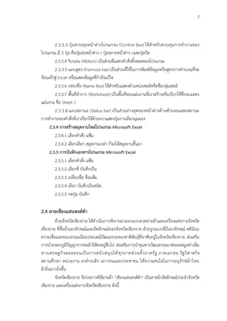 7
2.3.3.3 ปุ่มควบคุมหน้าต่างโปรแกรม (Control Box) ใช้สำหรับควบคุมการทำงานของ
โปรแกรม มี 3 ปุ่ม คือปุ่มย่อหน้าต่าง / ปุ่มขยายหน้าต่าง /และปุ่มปิด
2.3.3.4 ริบบอน (Ribbon) เป็นส่วนที่แสดงคำสั่งทั้งหมดของโปรแกรม
2.3.3.5 แถบสูตร (Formula bar) เป็นส่วนที่ใช้ในการพิมพ์ข้อมูลหรือสูตรการคำนวณที่จะ
ป้อนเข้าสู่ Excel หรือแสดงข้อมูลที่กำลังแก้ไข
2.3.3.6 กล่องชื่อ (Name Box) ใช้สำหรับแสดงตำแหน่งเซลล์หรือชื่อกลุ่มเซลล์
2.3.3.7 พื้นที่ทำการ (Worksheet) เป็นพื้นที่ของแผ่นงานที่เราสร้างหรือเรียกใช้ซึ่งจะแสดง
แผ่นงาน ชื่อ Sheet 1
2.3.3.8 แถบสถานะ (Status bar) เป็นส่วนล่างสุดของหน้าต่างด้านซ้ายจะแสดงสถานะ
การทำงานของคำสั่งที่เราเรียกใช้ด้านขวาแสดงปุ่มการเลือกมุมมอง
2.3.4 การสร้างสมุดงานใหม่โปรแกรม Microsoft Excel
2.3.4.1 เลือกคำสั่ง แฟ้ม
2.3.4.2 เลือกเลือก สมุดงานเปล่า ก็จะได้สมุดงานขึ้นมา
2.3.5 การบันทึกเอกสารโปรแกรม Microsoft Excel
2.3.5.1 เลือกคำสั่ง แฟ้ม
2.3.5.2 เลือกที่ บันทึกเป็น
2.3.5.3 เปลี่ยนชื่อ ชื่อแฟ้ม
2.3.5.4 เลือก บันทึกเป็นชนิด
2.3.5.5 กดปุ่ม บันทึก
2.4 ลายเชียงแสนหงส์ดำ
ด้วยจังหวัดเชียงราย ได้ดำเนินการพิจารณาออกแบบลวดลายผ้าและเครื่องแต่งกายจังหวัด
เชียงราย ที่สื่อถึงเอกลักษณ์และอัตลักษณ์ของจังหวัดเชียงราย ด้วยรูปแบบที่มีเอกลักษณ์ คตินิยม
ความเชื่อและขนบธรรมเนียมประเพณีวัฒนธรรมของชาติพันธุ์ที่อาศัยอยู่ในจังหวัดเชียงราย ส่งเสริม
การนำมรดกภูมิปัญญาการทอผ้าให้คงอยู่สืบไป ส่งเสริมการนำทุนทางวัฒนธรรมมาต่อยอดมูลค่าเพิ่ม
ทางเศรษฐกิจตลอดจนเป็นการสนับสนุนให้ทุกภาคส่วนทั้งภาครัฐ ภาคเอกชน รัฐวิสาหกิจ
สถานศึกษา หน่วยงาน องค์กรเด็ก เยาวชนและประชาชน ให้ความสนใจในการอนุรักษ์ผ้าไทย
ผ้าถิ่นมากยิ่งขึ้น
จังหวัดเชียงราย จึงประกาศใช้ลายผ้า "เชียงแสนหงส์ดำ" เป็นลายผ้าอัตลักษณ์ประจำจังหวัด
เชียงราย และเครื่องแต่งกายจังหวัดเชียงราย ตังนี้
 