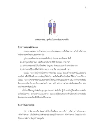 9
ภาพประกอบ 2 ชุดพื้นเมืองลายเชียงแสนหงส์ดำ
2.5 การเผยแพร่ลวดลาย
การเผยแพร่ผลงานเป็นกระบวนการถ่ายทอดผลงานที่เกิดจากการดำเนินกิจกรรม
ไปสู่สาธารณชนโดยผ่านช่องทางของสื่อ
รูปแบบของสื่อ แบ่งประเภทของสื่อเป็น 3 ประเภท ตามลักษณะ ดังนี้
2.5.1 ประเภทวัสดุ ได้แก่ หนังสือ แผ่นพับ ซีดี ดีวีดี ป้ายนิเทศ ไวนิล ฯลฯ
2.5.2 ประเภทอุปกรณ์ ได้แก่ โทรทัศน์ วิทยุ เทป ทำ Facebook ทำ Web site ฯลฯ
2.5.3 ประเภทวิธีการ ได้แก่ จัดนิทรรศการ การสาธิต บทบาทสมมติ ฯลฯ
Google Form เป็นส่วนหนึ่งในบริการของกลุ่ม Google Docs ที่ช่วยให้สร้างแบบสอบถาม
ออนไลน์ หรือใช้สำหรับรวบรวมข้อมูลได้อย่างรวดเร็ว โดยที่ไม่ต้องเสียค่าใช้จ่าย ในการใช้งาน
Google Form ผู้ใช้สามารถนำไปปรับประยุกต์ใช้งานได้หลายรูปแบบอาทิ เช่น การทำแบบฟอร์ม
สำรวจความคิดเห็น การทำแบบฟอร์มสำรวจความพึงพอใจ การทำแบบฟอร์มลงทะเบียน และ
การลงคะแนนเสียง เป็นต้น
ทั้งนี้การใช้งานกูเกิลฟอร์ม (google foroms) ฟอร์มนั้น ผู้ใช้งานหรือผู้ที่จะสร้างแบบฟอร์ม
จะต้องมีบัญชีของ Gmail หรือAccount ของ Google ผู้ใช้งานสามารถเข้าใช้งานสร้างแบบฟอร์ม
ผ่าน Web Browser โดยที่ไม่ต้องติดตั้งโปรแกรม
2.6 กำไรและขาดทุน
2.6.1 กำไร หมายถึง ส่วนต่างที่เกิดขึ้นเนื่องจากการนำ “รายได้รวม” หักออกจาก
“ค่าใช้จ่ายรวม” แล้วมีค่าเป็นบวก ซึ่งหมายถึงมีรายได้รวมมากกว่า ค่าใช้จ่ายรวม มักจะเรียกอย่าง
เป็นทางการว่า “กำไรสุทธิ” ของธุรกิจ
 