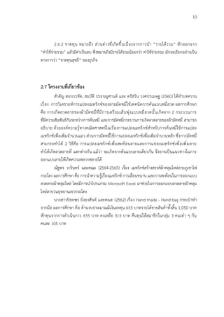 10
2.6.2 ขาดทุน หมายถึง ส่วนต่างที่เกิดขึ้นเนื่องจากการนำ “รายได้รวม” หักออกจาก
“ค่าใช้จ่ายรวม” แล้วมีค่าเป็นลบ ซึ่งหมายถึงมีรายได้รวมน้อยกว่า ค่าใช้จ่ายรวม มักจะเรียกอย่างเป็น
ทางการว่า “ขาดทุนสุทธิ” ของธุรกิจ
2.7 โครงงานที่เกี่ยวข้อง
สำคัญ ฮอบรรทัด, สมบัติ ประจญศานต์ และ ดรัสวิน วงศปรเมษฐ (2560) ได้ทำบทความ
เรื่อง การวิเคราะห์การแปลงเมทริกซ์ของลายมัดหมี่ใช้เทคนิคการค้นแบบหมี่ลวด ผลการศึกษา
คือ การเกิดลวดลายของผ้ามัดหมี่ที่มีการเตรียมเส้นพุ่งแบบหมี่ลวดนั้นเกิดจาก 2 กระบวนการ
ที่มีความสัมพันธ์กันระหว่างการค้นหมี่ และการมัดหมี่กระบวนการเกิดลวดลายของผ้ามัดหมี่ สามารถ
อธิบาย ด้วยองค์ความรู้ทางคณิตศาสตร์ในเรื่องการแปลงเมทริกซ์สำหรับการค้นหมี่ใช้การแปลง
เมทริกซ์เพื่อเพิ่มจำนวนแถว ส่วนการมัดหมี่ใช้การแปลงเมทริกซ์เพื่อเพิ่มจำนวนหลัก ซึ่งการมัดหมี่
สามารถทำได้ 2 วิธีคือ การแปลงเมทริกซ์เพื่อสะท้อนลายและการแปลงเมทริกซ์เพื่อเพิ่มลาย
ทำให้เกิดลวดลายที่ แตกต่างกัน แม้ว่า จะเกิดจากต้นแบบลายเดียวกัน จึงอาจเป็นแนวทางในการ
ออกแบบลายให้เกิดความหลากหลายได้
ณัฐพร วารินทร์ และคณะ (2564-2565) เรื่อง เมทริกซ์สร้างสรรค์ผ้าคลุมไหล่ลายภูเขาไฟ
กระโดง ผลการศึกษา คือ การนำความรู้เรื่องเมทริกซ์ การเลื่อนขนาน และการสะท้อนในการออกแบบ
ลวดลายผ้าคลุมไหล่ โดยมีการนำโปรแกรม Microsoft Excel มาช่วยในการออกแบบลวดลายผ้าคลุม
ไหล่ลายวนอุทยานเขากระโดง
นางสาวปิยะพร ยิ่งยงสันต์ และคณะ (2562) เรื่อง Hand made - Hand bag กระเป๋าทำ
จากมือ ผลการศึกษา คือ ด้านงบประมาณมีเงินลงทุน 655 บาทรายได้ขายสินค้าทั้งสิ้น 1,050 บาท
หักทุนจากการดำเนินการ 655 บาท คงเหลือ 315 บาท คืนทุนให้สมาชิกในกลุ่ม 3 คนเท่า ๆ กัน
คนละ 105 บาท
 