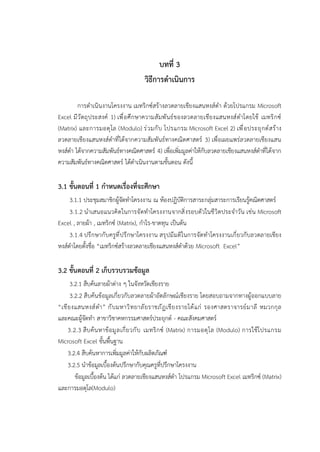 บทที่ 3
วิธีการดำเนินการ
การดำเนินงานโครงงาน เมทริกซ์สร้างลวดลายเชียงแสนหงส์ดำ ด้วยโปรแกรม Microsoft
Excel มีวัตถุประสงค์ 1) เพื่อศึกษาความสัมพันธ์ของลวดลายเชียงแสนหงส์ดำโดยใช้ เมทริกซ์
(Matrix) และการมอดุโล (Modulo) ร่วมกับ โปรแกรม Microsoft Excel 2) เพื่อประยุกต์สร้าง
ลวดลายเชียงแสนหงส์ดำที่ได้จากความสัมพันธ์ทางคณิตศาสตร์ 3) เพื่อเผยแพร่ลวดลายเชียงแสน
หงส์ดำ ได้จากความสัมพันธ์ทางคณิตศาสตร์ 4) เพื่อเพิ่มมูลค่าให้กับลวดลายเชียงแสนหงส์ดำที่ได้จาก
ความสัมพันธ์ทางคณิตศาสตร์ ได้ดำเนินงานตามขั้นตอน ดังนี้
3.1 ขั้นตอนที่ 1 กำหนดเรื่องที่จะศึกษา
3.1.1 ประชุมสมาชิกผู้จัดทำโครงงาน ณ ห้องปฏิบัติการสาระกลุ่มสาระการเรียนรู้คณิตศาสตร์
3.1.2 นำเสนอแนวคิดในการจัดทำโครงงานจากสิ่งรอบตัวในชีวิตประจำวัน เช่น Microsoft
Excel , ลายผ้า , เมทริกซ์ (Matrix), กำไร-ขาดทุน เป็นต้น
3.1.4 ปรึกษากับครูที่ปรึกษาโครงงาน สรุปมีมติในการจัดทำโครงงานเกี่ยวกับลวดลายเชียง
หงส์ดำโดยตั้งชื่อ “เมทริกซ์สร้างลวดลายเชียงแสนหงส์ดำด้วย Microsoft Excel”
3.2 ขั้นตอนที่ 2 เก็บรวบรวมข้อมูล
3.2.1 สืบค้นลายผ้าต่าง ๆ ในจังหวัดเชียงราย
3.2.2 สืบค้นข้อมูลเกี่ยวกับลวดลายผ้าอัตลักษณ์เชียงราย โดยสอบถามจากทางผู้ออกแบบลาย
“เชียงแสนหงส์ดำ” กับมหาวิทยาลัยราชภัฏเชียงรายได้แก่ รองศาสตราจารย์มาลี หมวกกุล
และคณะผู้จัดทำ สาขาวิชาคหกรรมศาสตร์ประยุกต์ - คณะสังคมศาสตร์
3.2.3 สืบค้นหาข้อมูลเกี่ยวกับ เมทริกซ์ (Matrix) การมอดุโล (Modulo) การใช้โปรแกรม
Microsoft Excel ขั้นพื้นฐาน
3.2.4 สืบค้นหาการเพิ่มมูลค่าให้กับผลิตภัณฑ์
3.2.5 นำข้อมูลเบื้องต้นปรึกษากับคุณครูที่ปรึกษาโครงงาน
ข้อมูลเบื้องต้น ได้แก่ ลวดลายเชียงแสนหงส์ดำ โปรแกรม Microsoft Excel เมทริกซ์ (Matrix)
และการมอดุโล(Modulo)
 