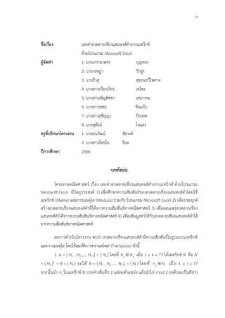 ก
ชื่อเรื่อง เลอค่าลวดลายเชียงแสนหงส์ดำจากเมทริกซ์
ด้วยโปรแกรม Microsoft Excel
ผู้จัดทำ 1. นายเกราะเพชร บุญทอง
2. นายเจษฎา รักฝูง
3. นายธีวสุ สุขธนทวีไพศาล
4. นางสาวปรียาภัทร เซโตะ
5. นางสาวเพ็ญพิชชา เสนางาม
6. นางสาวรสธร ขันแก้ว
7. นางสาวสุชัญญา ปิงเทพ
8. นายสุฮัยล์ ใจแสง
ครูที่ปรึกษาโครงงาน 1. นายธนวัฒน์ ชัยวงค์
2. นางสาวอ้อยใจ ธินะ
ปีการศึกษา 2566
บทคัดย่อ
โครงงานคณิตศาสตร์ เรื่อง เลอค่าลวดลายเชียงแสนหงส์ดำจากเมทริกซ์ ด้วยโปรแกรม
Microsoft Excel มีวัตถุประสงค์ 1) เพื่อศึกษาความสัมพันธ์ของลวดลายเชียงแสนหงส์ดำโดยใช้
เมทริกซ์ (Matrix) และการมอดุโล (Modulo) ร่วมกับ โปรแกรม Microsoft Excel 2) เพื่อประยุกต์
สร้างลวดลายเชียงแสนหงส์ดำที่ได้จากความสัมพันธ์ทางคณิตศาสตร์ 3) เพื่อเผยแพร่ลวดลายเชียง
แสนหงส์ดำได้จากความสัมพันธ์ทางคณิตศาสตร์ 4) เพื่อเพิ่มมูลค่าให้กับลวดลายเชียงแสนหงส์ดำได้
จากความสัมพันธ์ทางคณิตศาสตร์
ผลการดำเนินโครงงาน พบว่า ลวดลายเชียงแสนหงส์ดำมีความสัมพันธ์ในรูปแบบเมทริกซ์
และการมอดุโล โดยใช้สมบัติการทรานสโพส (Transpose) ดังนี้
1. A = [ H1 , H2 ,…. H77] = [ Hk ] โดยที่ ij k
h H
 เมื่อ 1 ≤ k ≤ 77 ได้เมทริกซ์ B คือ At
= [ Hk ]t = B = [ Nl ] จะได้ B = [ N1 , N2 ,…. N77] = [ Nl ] โดยที่ ij l
n N
 เมื่อ 1 ≤ l ≤ 77
จากนั้นนำ ij
n ในเมทริกซ์ B บวกค่าเพิ่มอีก 2 แต่ละตำแหน่ง แล้วนำไป mod 2 ลงตัวจะเป็นสีขาว
 
