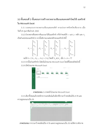 12
3.3 ขั้นตอนที่ 3 ขั้นตอนการสร้างลวดลายเชียงแสนหงสดำโดยใช้ เมทริกซ์
ใน Microsoft Excel
3.3.1 ถอดแบบจากลวดลายเชียงแสนหงส์ดำ ตามประกาศจังหวัดเชียงราย เมื่อ
วันที่ 25 กุมภาพันธ์ พ.ศ. 2565
3.3.2 นำลวดลายที่ถอดจากต้นแบบมาใส่ในเมทริกซ์ A ซึ่งกำหนดให้ i = แถว j = หลัก และ ij
h
เป็นตำแหน่งของเมทริกซ์ A จากนั้นพิจารณาแต่ละหลักของเมทริกซ์ ดังนี้
11
21
1
771
h
h
H =
h
 
 
 
 
 
 
 
,
12
22
2
772
h
h
H =
h
 
 
 
 
 
 
 
,
13
23
3
773
h
h
H
h
=
 
 
 
 
 
 
 
, … ,
177
277
77
7777
h
h
H =
h
 
 
 
 
 
 
 
จะได้ A = [ H1 , H2 ,…. H77] = [ Hk ] โดยที่ ij k
h H
 เมื่อ 1 ≤ k ≤ 77
3.3.3 จากนั้นนำเมทริกซ์ A ใส่ลงในโปรแกรม Microsoft Excel โดยมีขั้นตอนดังต่อไปนี้
3.3.4 เปิดโปรแกรม Microsoft Excel
ภาพประกอบ 3 ภาพหน้าโปรแกรม Microsoft Excel
3.3.5 เลือกทั้งหมดแล้วกดคลิกขวาบนคอลัมน์แล้วเลือกที่ความกว้างคอลัมน์เป็น 4.78 และ
ความสูงของแถวเป็น 30
ภาพประกอบ 4 ความกว้างคอลัมน์เป็น 4.78 และความสูงของแถวเป็น 30 จะได้ตารางดังภาพ
 