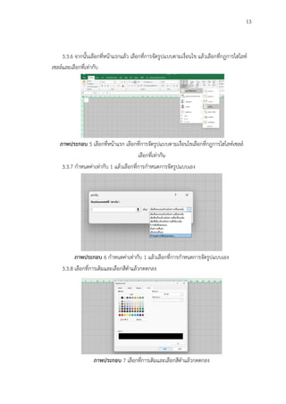 13
3.3.6 จากนั้นเลือกที่หน้าแรกแล้ว เลือกที่การจัดรูปแบบตามเงื่อนไข แล้วเลือกที่กฎการไฮไลท์
เซลล์และเลือกที่เท่ากับ
ภาพประกอบ 5 เลือกที่หน้าแรก เลือกที่การจัดรูปแบบตามเงื่อนไขเลือกที่กฎการไฮไลท์เซลล์
เลือกที่เท่ากัน
3.3.7 กำหนดค่าเท่ากับ 1 แล้วเลือกที่การกำหนดการจัดรูปแบบเอง
ภาพประกอบ 6 กำหนดค่าเท่ากับ 1 แล้วเลือกที่การกำหนดการจัดรูปแบบเอง
3.3.8 เลือกที่การเติมและเลือกสีดำแล้วกดตกลง
ภาพประกอบ 7 เลือกที่การเติมและเลือกสีดำแล้วกดตกลง
 