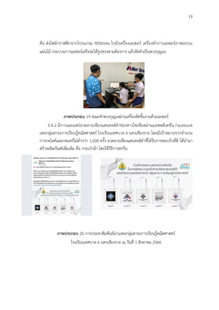 19
คือ ส่งไฟล์กราฟฟิกจากโปรแกรม RDWorks ไปยังเครื่องเลเซอร์ เครื่องทำการเลเซอร์ภาพลงบน
แผ่นไม้ กระบวนการเลเซอร์เสร็จจะได้รูปทรงตามต้องการ แล้วจัดทำเป็นพวงกุญแจ
ภาพประกอบ 19 ขณะทำพวงกุญแจผ่านเครื่องตัดชิ้นงานด้วยเลเซอร์
3.4.2 มีการเผยแพร่ลวดลายเชียงแสนหงส์ดำช่องทางโซเชียลผ่านแอพพลิเคชั่น Facebook
เพจกลุ่มสาระการเรียนรู้คณิตศาสตร์ โรงเรียนเทศบาล 6 นครเชียงราย โดยมีเป้าหมายจากจำนวน
การกดไลค์และกดแชร์ไม่ต่ำกว่า 1,000 ครั้ง ลวดลายเชียงแสนหงส์ดำที่ได้รับการตอบรับที่ดี ได้นำมา
สร้างผลิตภัณฑ์เพิ่มเติม คือ กระเป๋าผ้า โดยใช้วิธีการสกรีน
ภาพประกอบ 20 การประชาสัมพันธ์ผ่านเพจกลุ่มสาระการเรียนรู้คณิตศาสตร์
โรงเรียนเทศบาล 6 นครเชียงราย ณ วันที่ 1 สิงหาคม 2566
 