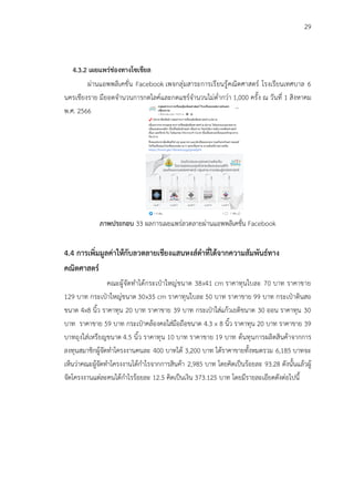 29
4.3.2 เผยแพร่ช่องทางโซเชียล
ผ่านแอพพลิเคชั่น Facebook เพจกลุ่มสาระการเรียนรู้คณิตศาสตร์ โรงเรียนเทศบาล 6
นครเชียงราย มียอดจำนวนการกดไลค์และกดแชร์จำนวนไม่ต่ำกว่า 1,000 ครั้ง ณ วันที่ 1 สิงหาคม
พ.ศ. 2566
ภาพประกอบ 33 ผลการเผยแพร่ลวดลายผ่านแอพพลิเคชั่น Facebook
4.4 การเพิ่มมูลค่าให้กับลวดลายเชียงแสนหงส์ดำที่ได้จากความสัมพันธ์ทาง
คณิตศาสตร์
คณะผู้จัดทำได้กระเป๋าใหญ่ขนาด 38x41 cm ราคาทุนใบละ 70 บาท ราคาขาย
129 บาท กระเป๋าใหญ่ขนาด 30x35 cm ราคาทุนใบละ 50 บาท ราคาขาย 99 บาท กระเป๋าดินสอ
ขนาด 4x8 นิ้ว ราคาทุน 20 บาท ราคาขาย 39 บาท กระเป๋าใส่แก้วเยติขนาด 30 ออน ราคาทุน 30
บาท ราคาขาย 59 บาท กระเป๋าคล้องคอใส่มือถือขนาด 4.3 x 8 นิ้ว ราคาทุน 20 บาท ราคาขาย 39
บาทถุงใส่เหรียญขนาด 4.5 นิ้ว ราคาทุน 10 บาท ราคาขาย 19 บาท ต้นทุนการผลิตสินค้าจากการ
ลงทุนสมาชิกผู้จัดทำโครงงานคนละ 400 บาทได้ 3,200 บาท ได้ราคาขายทั้งหมดรวม 6,185 บาทจะ
เห็นว่าคณะผู้จัดทำโครงงานได้กำไรจากการสินค้า 2,985 บาท โดยคิดเป็นร้อยละ 93.28 ดังนั้นแล้วผู้
จัดโครงงานแต่ละคนได้กำไรร้อยละ 12.5 คิดเป็นเงิน 373.125 บาท โดยมีรายละเอียดดังต่อไปนี้
 