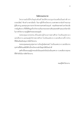 ค
กิตติกรรมประกาศ
โครงงานฉบับนี้สำเร็จลุล่วงด้วยดี โดยได้ความกรุณาช่วยเหลือเป็นอย่างดี จาก
นายธนวัฒน์ ชัยวงค์ นางสาวอ้อยใจ ธินะ ครูที่ปรึกษาโครงงาน รองศาสตราจารย์มาลี หมวกกุล
ผู้เชี่ยวชาญ และคณะบุคลากรสาขาวิชาคหกรรมศาสตร์ประยุกต์ - คณะสังคมศาสตร์ มหาวิทยาลัย
ราชภัฏเชียงราย ที่ได้ให้ข้อมูลเกี่ยวกับความเป็นมาของลวดลายเชียงแสนหงส์ดำและแรงบันดาลใจ
ในการทำโครงาน คณะผู้จัดทำขอขอบพระคุณยิ่ง
ขอขอบคุณนายประชวน เขื่อนเพชร ผู้อำนวยการสถานศึกษา โรงเรียนเทศบาล 6
นครเชียงราย และคณะผู้บริหารสถานศึกษา โรงเรียนเทศบาล 6 นครเชียงรายทั้ง 4 ฝ่าย
ที่ได้ส่งเสริมสนับสนุนการจัดทำโครงงาน
ขอขอบคุณคณะครูกลุ่มสาระการเรียนรู้คณิตศาสตร์ โรงเรียนเทศบาล 6 นครเชียงราย
ทุกท่านที่ได้ช่วยเหลือให้คำปรึกษาโครงงานสำเร็จลุล่วงได้เป็นอย่างดี
สุดท้ายนี้ขอขอบคุณผู้ปกครองนักเรียนและนักเรียนโรงเรียนเทศบาล 6 นครเชียงรายทุกคน
ที่ให้กำลังใจในการจัดทำโครงงาน
คณะผู้จัดทำโครงงาน
 