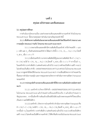 บทที่ 5
สรุปผล อภิปรายผล และข้อเสนอแนะ
5.1 สรุปผลการศึกษา
การดำเนินงานโครงงานเรื่อง เลอค่าลวดลายเชียงแสนหงส์ดำจากเมทริกซ์ ด้วยโปรแกรม
Microsoft Excel นี้สามารถสรุปผลการดำเนินงานตามวัตถุประสงค์ ดังนี้
5.1.1 เพื่อศึกษาความสัมพันธ์ของลวดลายเชียงแสนหงส์ดำโดยใช้เมทริกซ์ (Matrix) และ
การมอดุโล (Modulo) ร่วมกับ โปรแกรม Microsoft Excel พบว่า
5.1.1.1 ลวดลายเชียงแสนหงส์ดำมีความสัมพันธ์ในเมทริกซ์ A ซึ่งกำหนดให้ i = แถว
j = หลัก และ ij
h เป็นตำแหน่งของเมทริกซ์ A ได้สมการ ดังนี้ A = [ H1 , H2 ,…. H77] = [ Hk ] โดยที่
ij k
h H
 เมื่อ 1 ≤ k ≤ 77
5.1.1.2 เมื่อนำเมทริกซ์ A มาหาความสัมพันธ์ได้รูปแบบความสัมพันธ์ คือ At = [ Hk ]t =
B = [ Nl ] จะได้ B = [ N1 , N2 ,…. N77] = [ Nl ]โดยที่ ij l
n N
 เมื่อ 1 ≤ l ≤ 77 จากนั้นนำ ij
n
ในเมทริกซ์ B บวกค่าเพิ่มอีก 2 แต่ละตำแหน่ง แล้วนำไป mod 2 ลงตัวจะเป็นสีขาว แต่ถ้า mod 2
ไม่ลงตัวจะเป็นสีม่วง คำสั่ง ={MOD(TRANSPOSE(A1:BY77),2)+INT(2)} ในโปรแกรม Microsoft
Excel จากสูตรคำสั่งโดยใช้โปรแกรม Microsoft Excel พบว่า การเปลี่ยนสีเกิดจากการกำหนดค่าใน
ขั้นตอนการดำเนินการมอดุโล และการหมุนลวดลายเกิดจากการดำเนินการทรานสโพส (Transpose)
ของเมทริกซ์
5.1.2 การประยุกต์สร้างลวดลายเชียงแสนหงส์ดำที่ได้จากความสัมพันธ์ทางคณิตศาสตร์
พบว่า
5.1.2.1 เมทริกซ์ B เกิดจากใช้คำสั่ง ={MOD(TRANSPOSE(A1:BY77),2)+INT(2)}
ในโปรแกรม Microsoft Excel แล้วกำหนดค่าเปลี่ยนเลขที่ช่องเป็น 3 แล้วเลือกกำหนดการ
จัดรูปแบบของ... จากนั้นเลือกที่การเติมแล้วเปลี่ยนสีเป็นสีม่วงแล้วกดตกลงและทำซ้ำโดยเปลี่ยน
เป็นเลข 2 และใส่สีเป็นสีขาว
5.1.2.2 เมทริกซ์ C เกิดจากการนำเมทริกซ์ B ดำเนินการทรานสโพส (Transpose) คือ
Bt = [ Nl ]t = C = [ Mp ] จะได้ C = [ M1 , M2 ,…. M77] = [ Mp ]โดยที่ ij p
m M
 เมื่อ 1 ≤ p ≤ 77
จากนั้นนำ ij
m ในเมทริกซ์ C บวกค่าเพิ่มอีก 2 แต่ละตำแหน่ง แล้วนำไป mod 2 ลงตัวจะเป็นสีขาว
แต่ถ้า mod 2 ไม่ลงตัวจะเป็นสีฟ้าจากเมทริกซ์ C ใช้ฟังก์ชันตัวกรองในโปรแกรม Microsoft Excel
 