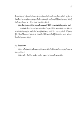 35
สื่อ และสื่อสารด้วยตัวเองเกิดขึ้นอย่างชัดเจนบนสื่อออนไลน์ และมีบทบาทในการผลักดัน พฤติกรรม
ร่วมหรือสร้างการรวมตัวของชุมชนออนไลน์จากความสนใจร่วมกัน จนทำให้เกิดเป็นแหล่งการเรียนรู้
เพื่อศึกษาหาข้อมูลต่าง ๆ ที่มีขนาดใหญ่ (Van Dijck, 2009)
5.2.4 เพื่อเพิ่มมูลค่าให้กับลวดลายเชียงแสนหงส์ดำที่ได้จากความสัมพันธ์ทางคณิตศาสตร์
การผลิตสินค้าแล้วนำมาจำหน่ายเป็นเพื่อเพิ่มมูลค่าให้กับลวดลายเชียงแสนหงส์ดำจาก
ความสัมพันธ์ทางคณิตศาสตร์ เห็นว่าคณะผู้จัดทำโครงงานได้กำไรจากการขายสินค้า ทำให้คณะ
ผู้จัดทำมีรายได้จากการจำหน่ายสินค้า อีกทั้งยังทำให้ลวดลายเป็นที่รู้จักยิ่งมากขึ้น (นางสาวปิยะพร
ยิ่งยงสันต์ และคณะ, 2562)
5.3 ข้อเสนอแนะ
5.3.1 ควรศึกษาเมทริกซ์สร้างลวดลายเชียงแสนหงส์ดำด้วยโปรแกรมอื่น ๆ นอกจากโปรแกรม
Microsoft Excel
5.3.2 ควรศึกษาฟังก์ชันทางคณิตศาสตร์อื่น ๆ มาสร้างลวดลายเชียงแสนหงส์ดำ
 