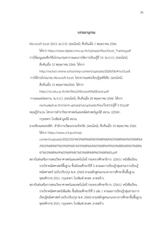 36
บรรณานุกรม
Microsoft Excel 2013. (ม.ป.ป). [ออนไลน์]. สืบค้นเมื่อ 1 พฤษภาคม 2566.
ได้จาก https://www.digital.cmru.ac.th/Uploads/files/Excel_Training.pdf
การใช้เมนูและฟังก์ชันโปรแกรมตารางแผนการจัดการเรียนรู้ที่ 10. (ม.ป.ป.). [ออนไลน์].
สืบค้นเมื่อ 12 พฤษภาคม 2566. ได้จาก
http://racha1-online.school/wp-content/uploads/2020/06/คาบ10.pdf.
การใช้งานโปรแกรม Microsoft Excel. โครงการแหล่งเรียนรู้ยุคดิจิทัล. [ออนไลน์].
สืบค้นเมื่อ 15 พฤษภาคม2566. ได้จาก
https://sci.dru.ac.th/dlr/files2/Microsoft%20Excel.pdf
การเผยแพร่ผลงาน. (ม.ป.ป.). [ออนไลน์]. สืบค้นเมื่อ 20 พฤษภาคม 2566. ได้จาก
nachuakpit.ac.th/client-upload/np/uploads/files/ใบความรู้ที่ 3 IS2.pdf
ทฤษฎีจำนวน :โครงการตำราวิทยาศาสตร์และคณิตศาสตร์มูลนิธิ สอวน. (2556) .
กรุงเทพฯ: โรงพิมพ์ มูลนิธิ สอวน.
ลายเชียงแสนหงส์ดำ. สำนักงานวัฒนธรรมจังหวัด. [ออนไลน์]. สืบค้นเมื่อ 10 พฤษภาคม 2566.
ได้จาก https://www.cr3.go.th/wp-
content/uploads/2022/03/%E0%B9%80%E0%B8%8A%E0%B8%B5%E0%B8%A
2%E0%B8%87%E0%B9%81%E0%B8%AA%E0%B8%99%E0%B8%AB%E0%B8%
87%E0%B8%A9%E0%B9%8C%E0%B8%84%E0%B8%B3.pdf
สถาบันส่งเสริมการสอนวิทยาศาสตร์และเทคโนโลยี กระทรวงศึกษาธิการ. (2561). หนังสือเรียน
รายวิชาคณิตศาสตร์พื้นฐาน ชั้นมัธยมศึกษาปีที่ 5 ตามผลการเรียนรู้กลุ่มสาระการเรียนรู้
คณิตศาสตร์ (ฉบับปรับปรุง พ.ศ. 2560) ตามหลักสูตรแกนกลางการศึกษาขั้นพื้นฐาน
พุทธศักราช 2551. กรุงเทพฯ: โรงพิมพ์ สกสค. ลาดพร้าว.
สถาบันส่งเสริมการสอนวิทยาศาสตร์และเทคโนโลยี กระทรวงศึกษาธิการ. (2561). หนังสือเรียน
รายวิชาคณิตศาสตร์เพิ่มเติม ชั้นมัธยมศึกษาปีที่ 5 เล่ม 1 ตามผลการเรียนรู้กลุ่มสาระการ
เรียนรู้คณิตศาสตร์ (ฉบับปรับปรุง พ.ศ. 2560) ตามหลักสูตรแกนกลางการศึกษาขั้นพื้นฐาน
พุทธศักราช 2551. กรุงเทพฯ: โรงพิมพ์ สกสค. ลาดพร้าว
 