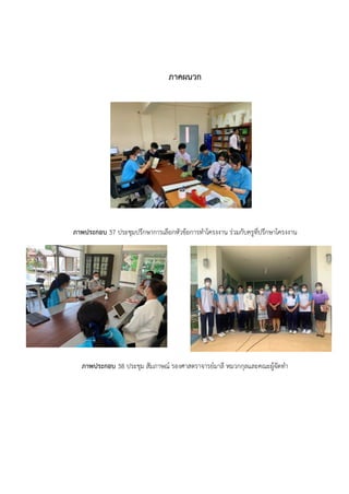 ภาคผนวก
ภาพประกอบ 37 ประชุมปรึกษาการเลือกหัวข้อการทำโครงงาน ร่วมกับครูที่ปรึกษาโครงงาน
ภาพประกอบ 38 ประชุม สัมภาษณ์ รองศาสตราจารย์มาลี หมวกกุลและคณะผู้จัดทำ
 