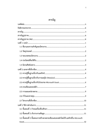 ง
สารบัญ
บทคัดย่อ...................................................................................................................................ก
กิตติกรรมประกาศ.....................................................................................................................ค
สารบัญ..................................................................................................................................... ง
สารบัญรูปภาพ..........................................................................................................................ฉ
สารบัญรูปภาพ (ต่อ).................................................................................................................ช
บทที่ 1 บทนำ...........................................................................................................................1
1.1 ที่มาและความสำคัญของโครงงาน...................................................................................1
1.2 วัตถุประสงค์...................................................................................................................2
1.3 ขอบเขตของโครงงาน.....................................................................................................2
1.4 ประโยชน์ที่จะได้รับ.........................................................................................................2
1.5 นิยามศัพท์เฉพาะ............................................................................................................3
บทที่ 2 เอกสารที่เกี่ยวข้อง........................................................................................................4
2.1 ความรู้พื้นฐานเกี่ยวกับเมทริกซ์.......................................................................................4
2.2 ความรู้พื้นฐานเกี่ยวกับการมอดุโล (Modulo).................................................................5
2.3 ความรู้พื้นฐานเกี่ยวกับโปรแกรม Microsoft Excel........................................................6
2.4 ลายเชียงแสนหงส์ดำ.......................................................................................................7
2.5 การเผยแพร่ลวดลาย.......................................................................................................9
2.6 กำไรและขาดทุน.............................................................................................................9
2.7 โครงงานที่เกี่ยวข้อง......................................................................................................10
บทที่ 3 วิธีการดำเนินการ........................................................................................................11
3.1 ขั้นตอนที่ 1 กำหนดเรื่องที่จะศึกษา...............................................................................11
3.2 ขั้นตอนที่ 2 เก็บรวบรวมข้อมูล.....................................................................................11
3.3 ขั้นตอนที่ 3 ขั้นตอนการสร้างลวดลายเชียงแสนหงสดำโดยใช้ เมทริกซ์ใน Microsoft
Excel..................................................................................................................................12
 