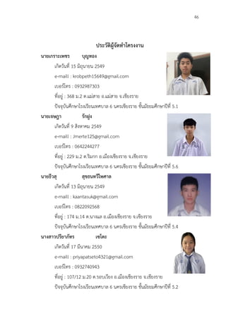 46
ประวัติผู้จัดทำโครงงาน
นายเกราะเพชร บุญทอง
เกิดวันที่ 15 มิถุนายน 2549
e-maill : krobpeth15649@gmail.com
เบอร์โทร : 0932987303
ที่อยู่ : 368 ม.2 ต.แม่สาย อ.แม่สาย จ.เชียงราย
ปัจจุบันศึกษาโรงเรียนเทศบาล 6 นครเชียงราย ชั้นมัธยมศึกษาปีที่ 5.1
นายเจษฎา รักฝูง
เกิดวันที่ 9 สิงหาคม 2549
e-maill : Jmerte125@gmail.com
เบอร์โทร : 0642244277
ที่อยู่ : 229 ม.2 ต.ริมกก อ.เมืองเชียงราย จ.เชียงราย
ปัจจุบันศึกษาโรงเรียนเทศบาล 6 นครเชียงราย ชั้นมัธยมศึกษาปีที่ 5.6
นายธีวสุ สุขธนทวีไพศาล
เกิดวันที่ 13 มิถุนายน 2549
e-maill : kaantasuk@gmail.com
เบอร์โทร : 0822092568
ที่อยู่ : 174 ม.14 ต.นางแล อ.เมืองเชียงราย จ.เชียงราย
ปัจจุบันศึกษาโรงเรียนเทศบาล 6 นครเชียงราย ชั้นมัธยมศึกษาปีที่ 5.4
นางสาวปรียาภัทร เซโตะ
เกิดวันที่ 17 มีนาคม 2550
e-maill : priyapatseto4321@gmail.com
เบอร์โทร : 0932740943
ที่อยู่ : 107/12 ม.20 ต.รอบเวียง อ.เมืองเชียงราย จ.เชียงราย
ปัจจุบันศึกษาโรงเรียนเทศบาล 6 นครเชียงราย ชั้นมัธยมศึกษาปีที่ 5.2
 