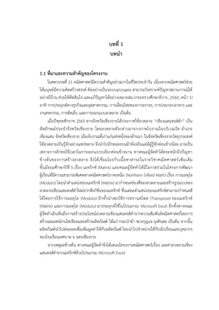 บทที่ 1
บทนำ
1.1 ที่มาและความสำคัญของโครงงาน
ในศตวรรษที่ 21 คณิตศาสตร์มีความสำคัญอย่างมากในชีวิตประจำวัน เนื่องจากคณิตศาสตร์ช่วย
ให้มนุษย์มีความคิดสร้างสรรค์ คิดอย่างเป็นระบบแบบแผน สามารถวิเคราะห์ปัญหาสถานการณ์ได้
อย่างถี่ถ้วน ช่วยให้ตัดสินใจ และแก้ปัญหาได้อย่างเหมาะสม (กระทรวงศึกษาธิการ, 2560, หน้า 1)
อาทิ การประยุกต์ทางธุรกิจและอุตสาหกรรม, การเลื่อนไหลของการจราจร, การประกอบอาหาร และ
งานคหกรรม, การตัดเย็บ และการออกแบบลวดลาย เป็นต้น
เมื่อปีพุทธศักราช 2565 ทางจังหวัดเชียงรายได้ประกาศใช้ลวดลาย “เชียงแสนหงส์ดำ” เป็น
อัตลักษณ์ประจำจังหวัดเชียงราย โดยลวดลายดังกล่าวมาจากภาพโบราณในบริเวณวัด อำเภอ
เชียงแสน จังหวัดเชียงราย เมืองโบราณที่เก่าแก่แห่งหนึ่งของล้านนา ในจังหวัดเชียงรายวัตถุประสงค์
ให้ลวดลายเป็นรู้จักอย่างแพร่หลาย จึงนำไปถักทอลงบนผ้าท้องถิ่นแต่มีผู้รู้จักค่อนข้างน้อย อาจเป็น
เพราะการถักทอใช้เวลาในการออกแบบบล็อกค่อนข้างนาน ทางคณะผู้จัดทำได้ตระหนักถึงปัญหา
ข้างต้นของการสร้างลวดลาย จึงได้เชื่อมโยงกับเนื้อหาสาระในรายวิชาคณิตศาสตร์เพิ่มเติม
ชั้นมัธยมศึกษาปีที่ 5 เรื่อง เมทริกซ์ (Matrix) และคณะผู้จัดทำได้มีโอกาสร่วมในโครงการพัฒนา
ผู้เรียนที่มีความสามารถพิเศษทางคณิตศาสตร์ภาคเหนือ (Northern Gifted Math) เรื่อง การมอดุโล
(Modulo) โดยนำตำแหน่งของเมทริกซ์ (Matrix) มากำหนดช่องสีของลวดลายและสร้างรูปแบบของ
ลวดลายเชียงแสนหงส์ดำใหม่จากฟังก์ชันของเมทริกซ์ ซึ่งแต่ละตำแหน่งของเมทริกซ์สามารถกำหนดสี
ได้โดยการใช้การมอดุโล (Modulo) อีกทั้งนำสมบัติการทรานสโพส (Transpose) ของเมทริกซ์
(Matrix) และการมอดุโล (Modulo) มาประยุกต์ใช้ในโปรแกรม Microsoft Excel อีกทั้งทางคณะ
ผู้จัดทำเล็งเห็นถึงการสร้างประโยชน์ลวดลายเชียงแสนหงส์ดำจากความสัมพันธ์คณิตศาสตร์โดยการ
สร้างเผยแพร่ผ่านโซเชียลและสร้างผลิตภัณฑ์ ได้แก่ กระเป๋าผ้า พวงกุญแจ ถุงดินสอ เป็นต้น จากนั้น
ผลิตภัณฑ์นำไปต่อยอดเพื่อเพิ่มมูลค่าให้กับผลิตภัณฑ์ โดยนำไปจำหน่ายให้กับนักเรียนและบุคลากร
ของโรงเรียนเทศบาล 6 นครเชียงราย
จากเหตุผลข้างต้น ทางคณะผู้จัดทำจึงได้เสนอโครงงานคณิตศาสตร์เรื่อง เลอค่าลวดลายเชียง
แสนหงส์ดำจากเมทริกซ์ด้วยโปรแกรม Microsoft Excel
 