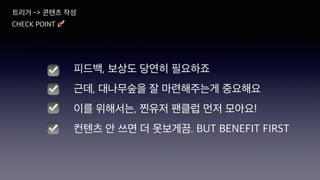 CHECK POINT 🚀
☑
☑
☑
피드백, 보상도 당연히 필요하죠
근데, 대나무숲을 잘 마련해주는게 중요해요
이를 위해서는, 찐유저 팬클럽 먼저 모아요!
컨텐츠 안 쓰면 더 못보게끔. BUT BENEFIT FIRST
☑
트리거 -> 콘텐츠 작성
 