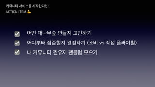 커뮤니티 서비스를 시작한다면!
ACTION ITEM 💪
☑
☑
어떤 대나무숲 만들지 고민하기
어디부터 집중할지 결정하기 (소비 vs 작성 플라이휠)
내 커뮤니티 찐유저 팬클럽 모으기
☑
 