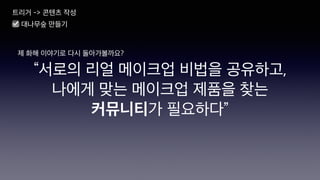 “서로의 리얼 메이크업 비법을 공유하고,
나에게 맞는 메이크업 제품을 찾는
커뮤니티가 필요하다”
제 화해 이야기로 다시 돌아가볼까요?
트리거 -> 콘텐츠 작성
☑ 대나무숲 만들기
 