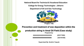 Project Title
Prevention and treatment of wax deposition within the
production string in Amal Oil Field (Case study)
Prepared by:
AAAAAAAAAAAAAAAAAAA (253171092)
BBBBBBBBBBBBBBBBBBB (253191056)
Supervised By: Ibrahim Yaquob
National Board for Technical & Vocational Education
College for Energy Technologies - Jikharra
Department of Oil and Gas Technology
 