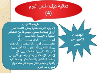 ‫اليوم‬ ‫أشعر‬ ‫كيف‬ ‫فعالية‬
(
4
)
‫الهدف‬
:
-
‫عن‬ ‫التعبير‬
‫النفس‬
‫التنفيذ‬ ‫طريقة‬
:
-
1
-
‫على‬ ‫الكلمات‬ ‫بعض‬ ‫بكتابة‬ ‫المرشد‬ ‫يقوم‬
‫أوراق‬
(
‫صغيرة‬ ‫بطاقات‬
)
‫المشاعر‬ ‫من‬ ‫مجموعة‬
، ‫واإليجابية‬ ‫السلبية‬
(
‫سعيد‬ ‫أنا‬
.....
‫أنا‬
‫فخور‬
.............
‫فرحان‬ ‫أنا‬
.........
‫أنا‬
‫متفائل‬
.....
‫قوي‬ ‫أنا‬
....
‫متحمس‬ ‫أنا‬
....
‫حزين‬ ‫أنا‬
....
‫متشائم‬ ‫أنا‬
...
‫متوتر‬ ‫أنا‬
....
‫غضبان‬ ‫أنا‬
...
‫أنا‬
‫قلق‬
...
‫متكبر‬ ‫أنا‬
...
‫مضطرب‬ ‫أنا‬
....
‫الخ‬
.)
2
-
‫من‬ ‫اثنين‬ ‫أو‬ ‫واحد‬ ‫يختار‬ ‫أن‬ ‫معلم‬ ‫كل‬ ‫على‬
‫نقوم‬ ‫وبعدها‬ ‫عنها‬ ‫والتحدث‬ ‫المشاعر‬ ‫بطاقات‬
‫حول‬ ‫معلم‬ ‫لكل‬ ‫بسيط‬ ‫ونقاش‬ ‫راجعة‬ ‫بتغذية‬
‫اليوم‬ ‫هذا‬ ‫شعوره‬
.
 