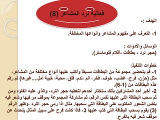 ‫الهدف‬
:
-
1
-
‫المختلفة‬ ‫وأنواعها‬ ‫المشاعر‬ ‫مفهوم‬ ‫على‬ ‫التعرف‬
.
‫واألدوات‬ ‫الوسائل‬
:
(
‫نرد‬ ‫حجر‬
-
‫بطاقات‬
-
‫فلوماستر‬ ‫أقالم‬
.)
‫التنفيذ‬ ‫خطوات‬
:
1
-
،‫المشاعر‬ ‫من‬ ‫مختلفة‬ ‫أنواع‬ ‫عليها‬ ‫وأكتب‬ ً‫ا‬‫مسبق‬ ‫البطاقات‬ ‫من‬ ‫مجموعة‬ ‫بتحضير‬ ‫قم‬
‫مثل‬
(
‫أمل‬ ‫خيبة‬ ،‫محبة‬ ،‫قلق‬ ،‫ندم‬، ‫الم‬ ،‫فخر‬ ،‫خوف‬ ،‫غضب‬ ،‫فرح‬ ،‫حزن‬
....
‫غيرها‬
)
‫رقم‬ ‫ثم‬
‫من‬ ‫البطاقات‬ ‫هذه‬
(
1
-
6
.)
2
-
‫ومن‬ ‫القاؤه‬ ‫عليه‬ ‫والذي‬ ،‫النرد‬ ‫حجر‬ ‫لتعطيه‬ ‫أحدهم‬ ‫ستختار‬ ‫بأنك‬ ‫المشاركين‬ ‫أحد‬ ‫أخبر‬
‫فيه‬ ‫وشعر‬ ‫فيها‬ ‫مر‬ ‫بموقف‬ ‫المجموعة‬ ‫مشاركة‬ ‫ثم‬ ،‫الرقم‬ ‫نفس‬ ‫عليها‬ ‫التي‬ ‫البطاقة‬ ‫سحب‬ ‫ثم‬
‫سحبها‬ ‫التي‬ ‫البطاقة‬ ‫على‬ ‫المكتوب‬ ‫الشعور‬ ‫بنفس‬
.
‫الرقم‬ ‫وظهر‬، ‫النرد‬ ‫حجر‬ ‫رمى‬ ‫اذا‬ ‫مثال‬
(
3
)
‫عليها‬ ‫كتب‬ ‫التي‬ ‫البطاقة‬ ‫بسحب‬ ‫يقوم‬
3
‫عن‬ ‫يتحدث‬ ‫المثال‬ ‫سبيل‬ ‫على‬ ‫فرح‬ ‫كانت‬ ‫فاذا‬ ،
‫بالفرح‬ ‫فيه‬ ‫شعر‬ ‫موقف‬
.
‫المشاعر‬ ‫نرد‬ ‫فعالية‬
(
8
)
 