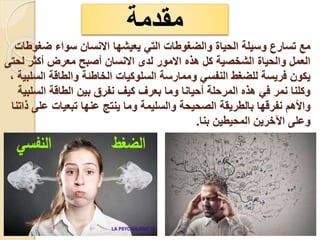 ‫ضغوطات‬ ‫سواء‬ ‫االنسان‬ ‫يعيشها‬ ‫التي‬ ‫والضغوطات‬ ‫الحياة‬ ‫وسيلة‬ ‫تسارع‬ ‫مع‬
‫لحتى‬ ‫أكثر‬ ‫معرض‬ ‫أصبح‬ ‫االنسان‬ ‫لدى‬ ‫االمور‬ ‫هذه‬ ‫كل‬ ‫الشخصية‬ ‫والحياة‬ ‫العمل‬
، ‫السلبية‬ ‫والطاقة‬ ‫الخاطئة‬ ‫السلوكيات‬ ‫وممارسة‬ ‫النفسي‬ ‫للضغط‬ ‫فريسة‬ ‫يكون‬
‫السلبية‬ ‫الطاقة‬ ‫بين‬ ‫نفرق‬ ‫كيف‬ ‫بعرف‬ ‫وما‬ ‫أحيانا‬ ‫المرحلة‬ ‫هذه‬ ‫في‬ ‫نمر‬ ‫وكلنا‬
‫ذاتنا‬ ‫على‬ ‫تبعيات‬ ‫عنها‬ ‫ينتج‬ ‫وما‬ ‫والسليمة‬ ‫الصحيحة‬ ‫بالطريقة‬ ‫نفرقها‬ ‫واألهم‬
‫بنا‬ ‫المحيطين‬ ‫اآلخرين‬ ‫وعلى‬
.
‫مقدمة‬
 