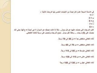 ‫التالية‬ ‫الدرجات‬ ‫لها‬ ‫الخمس‬ ‫اإلجابات‬ ‫من‬ ‫إجابة‬ ‫كل‬ ‫عشرة‬ ‫السبعة‬ ‫األسئلة‬ ‫في‬
:
-
‫أ‬
=
1
‫ب‬
=
3
‫ج‬
=
5
‫د‬
=
7
‫ه‬
=
9
‫سؤال‬ ‫كل‬ ‫عن‬ ‫عليها‬ ‫حصلت‬ ‫التي‬ ‫الدرجات‬ ‫أكتب‬
...
‫السؤال‬ ‫عن‬ ‫إجابتك‬ ‫كانت‬ ‫إذا‬ ً‫ال‬‫مث‬
1
ً‫ا‬‫أحيان‬ ‫هي‬
=
‫أنك‬ ‫يعني‬ ‫فهذا‬ ‫ج‬
‫على‬ ‫حصلت‬
(
5
)
‫درجات‬
...
‫سؤال‬ ‫لكل‬ ‫وهكذا‬
.
‫إجمع‬
‫االنفعالي‬ ‫ذكائك‬ ‫درجة‬ ‫على‬ ‫وتحصل‬ ‫الدرجات‬
.
ً‫ا‬‫جد‬ ‫منخفض‬ ‫انفعالي‬ ‫ذكاء‬
=
‫من‬
50
‫إلى‬
70
‫درجة‬
.
‫منخفض‬ ‫انفعالي‬ ‫ذكاء‬
=
‫من‬
70
‫إلى‬
85
‫درجة‬
.
‫متوسط‬ ‫انفعالي‬ ‫ذكاء‬
=
‫من‬
85
‫إلى‬
115
‫درجة‬
.
‫عالي‬ ‫انفعالي‬ ‫ذكاء‬
=
‫من‬
115
‫إلى‬
130
‫درجة‬
.
‫عبقري‬ ‫انفعالي‬ ‫ذكاء‬
=
‫من‬
130
‫إلى‬
150
‫درجة‬
 