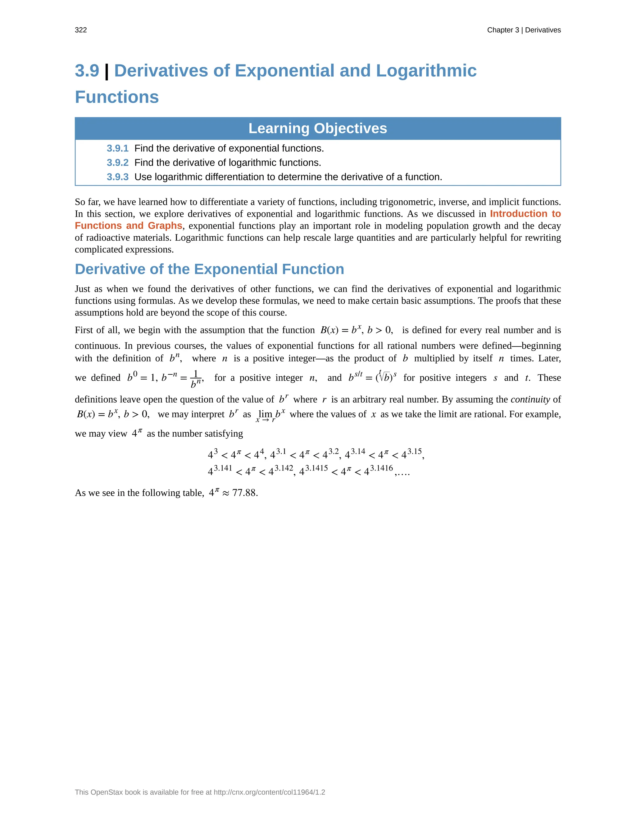 3.9 | Derivatives of Exponential and Logarithmic
Functions
Learning Objectives
3.9.1 Find the derivative of exponential functions.
3.9.2 Find the derivative of logarithmic functions.
3.9.3 Use logarithmic differentiation to determine the derivative of a function.
So far, we have learned how to differentiate a variety of functions, including trigonometric, inverse, and implicit functions.
In this section, we explore derivatives of exponential and logarithmic functions. As we discussed in Introduction to
Functions and Graphs, exponential functions play an important role in modeling population growth and the decay
of radioactive materials. Logarithmic functions can help rescale large quantities and are particularly helpful for rewriting
complicated expressions.
Derivative of the Exponential Function
Just as when we found the derivatives of other functions, we can find the derivatives of exponential and logarithmic
functions using formulas. As we develop these formulas, we need to make certain basic assumptions. The proofs that these
assumptions hold are beyond the scope of this course.
First of all, we begin with the assumption that the function B(x) = bx
, b > 0, is defined for every real number and is
continuous. In previous courses, the values of exponential functions for all rational numbers were defined—beginning
with the definition of bn
, where n is a positive integer—as the product of b multiplied by itself n times. Later,
we defined b0
= 1, b−n
= 1
bn, for a positive integer n, and bs/t
= ( b
t
)s
for positive integers s and t. These
definitions leave open the question of the value of br
where r is an arbitrary real number. By assuming the continuity of
B(x) = bx
, b > 0, we may interpret br
as lim
x → r
bx
where the values of x as we take the limit are rational. For example,
we may view 4π
as the number satisfying
43
< 4π
< 44
, 43.1
< 4π
< 43.2
, 43.14
< 4π
< 43.15
,
43.141
< 4π
< 43.142
, 43.1415
< 4π
< 43.1416
,….
As we see in the following table, 4π
≈ 77.88.
322 Chapter 3 | Derivatives
This OpenStax book is available for free at http://cnx.org/content/col11964/1.2
 