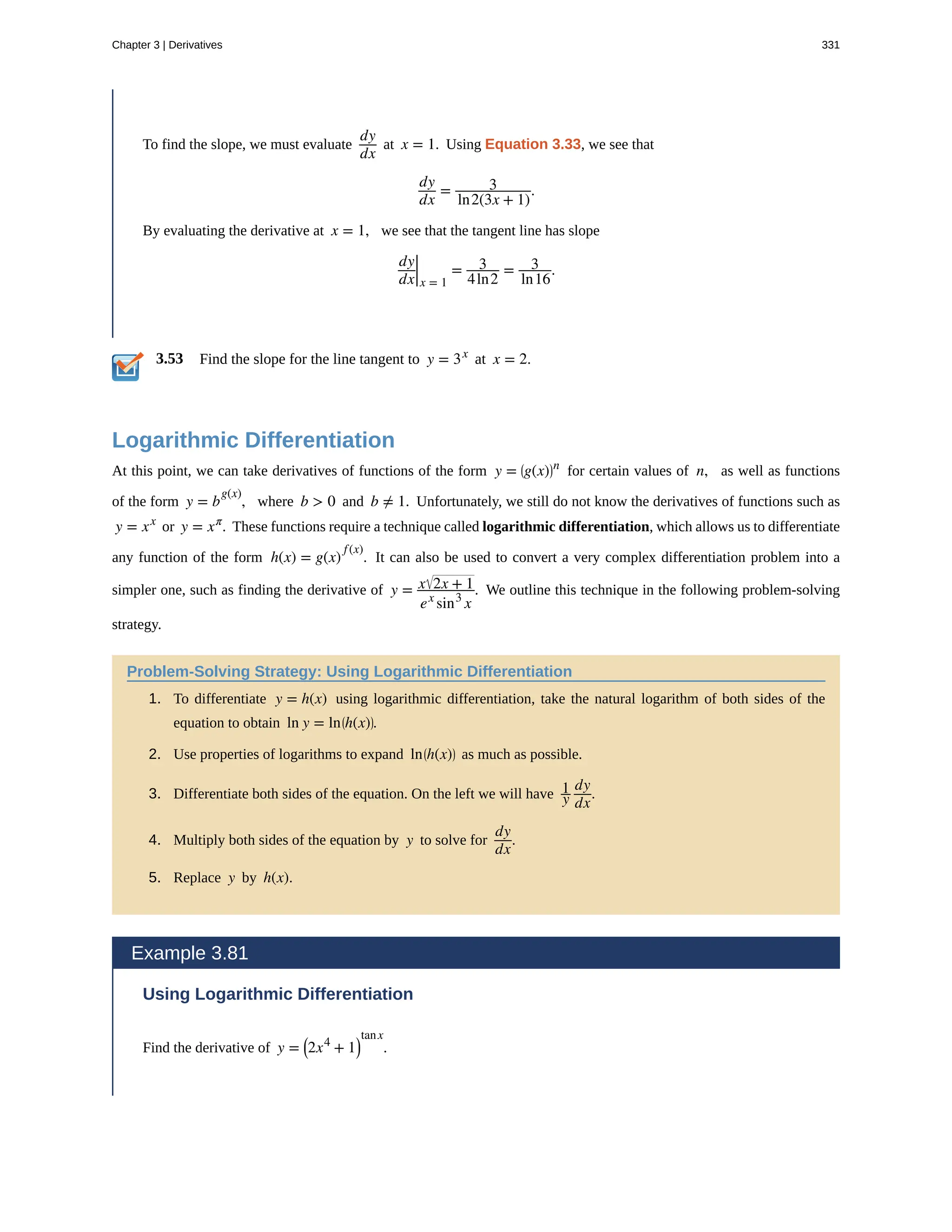 3.53
To find the slope, we must evaluate
dy
dx
at x = 1. Using Equation 3.33, we see that
dy
dx
= 3
ln2(3x + 1)
.
By evaluating the derivative at x = 1, we see that the tangent line has slope
dy
dx|x = 1
= 3
4ln2
= 3
ln16
.
Find the slope for the line tangent to y = 3x
at x = 2.
Logarithmic Differentiation
At this point, we can take derivatives of functions of the form y = ⎛
⎝g(x)⎞
⎠
n
for certain values of n, as well as functions
of the form y = b
g(x)
, where b > 0 and b ≠ 1. Unfortunately, we still do not know the derivatives of functions such as
y = xx
or y = xπ
. These functions require a technique called logarithmic differentiation, which allows us to differentiate
any function of the form h(x) = g(x)
f(x)
. It can also be used to convert a very complex differentiation problem into a
simpler one, such as finding the derivative of y = x 2x + 1
ex
sin3
x
. We outline this technique in the following problem-solving
strategy.
Problem-Solving Strategy: Using Logarithmic Differentiation
1. To differentiate y = h(x) using logarithmic differentiation, take the natural logarithm of both sides of the
equation to obtain ln y = ln⎛
⎝h(x)⎞
⎠.
2. Use properties of logarithms to expand ln⎛
⎝h(x)⎞
⎠ as much as possible.
3. Differentiate both sides of the equation. On the left we will have 1
y
dy
dx
.
4. Multiply both sides of the equation by y to solve for
dy
dx
.
5. Replace y by h(x).
Example 3.81
Using Logarithmic Differentiation
Find the derivative of y = ⎛
⎝2x4
+ 1⎞
⎠
tanx
.
Chapter 3 | Derivatives 331
 