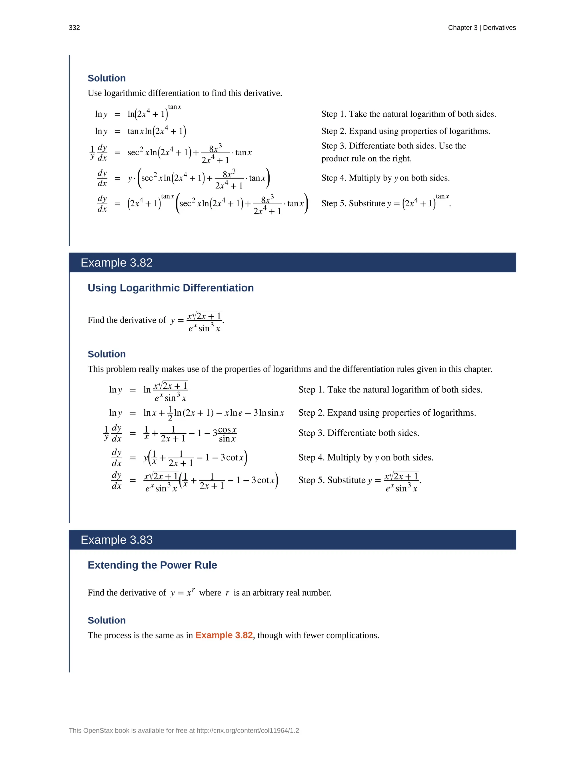 Solution
Use logarithmic differentiation to find this derivative.
lny = ln⎛
⎝2x4
+ 1⎞
⎠
tanx
Step 1. Take the natural logarithm of both sides.
lny = tanxln⎛
⎝2x4
+ 1⎞
⎠ Step 2. Expand using properties of logarithms.
1
y
dy
dx
= sec2
xln⎛
⎝2x4
+ 1⎞
⎠ + 8x3
2x4
+ 1
· tanx
Step 3. Differentiate both sides. Use the
product rule on the right.
dy
dx
= y ·
⎛
⎝sec2
xln⎛
⎝2x4
+ 1⎞
⎠ + 8x3
2x4
+ 1
· tanx
⎞
⎠ Step 4. Multiply by y on both sides.
dy
dx
= ⎛
⎝2x4
+ 1⎞
⎠
tanx ⎛
⎝sec2
xln⎛
⎝2x4
+ 1⎞
⎠ + 8x3
2x4
+ 1
· tanx
⎞
⎠ Step 5. Substitute y = ⎛
⎝2x4
+ 1⎞
⎠
tanx
.
Example 3.82
Using Logarithmic Differentiation
Find the derivative of y = x 2x + 1
ex
sin3
x
.
Solution
This problem really makes use of the properties of logarithms and the differentiation rules given in this chapter.
lny = ln x 2x + 1
ex
sin3
x
Step 1. Take the natural logarithm of both sides.
lny = lnx + 1
2
ln(2x + 1) − xlne − 3lnsinx Step 2. Expand using properties of logarithms.
1
y
dy
dx
= 1
x + 1
2x + 1
− 1 − 3cosx
sinx
Step 3. Differentiate both sides.
dy
dx
= y
⎛
⎝
1
x + 1
2x + 1
− 1 − 3cotx
⎞
⎠ Step 4. Multiply by y on both sides.
dy
dx
= x 2x + 1
ex
sin3
x
⎛
⎝
1
x + 1
2x + 1
− 1 − 3cotx
⎞
⎠ Step 5. Substitute y = x 2x + 1
ex
sin3
x
.
Example 3.83
Extending the Power Rule
Find the derivative of y = xr
where r is an arbitrary real number.
Solution
The process is the same as in Example 3.82, though with fewer complications.
332 Chapter 3 | Derivatives
This OpenStax book is available for free at http://cnx.org/content/col11964/1.2
 
