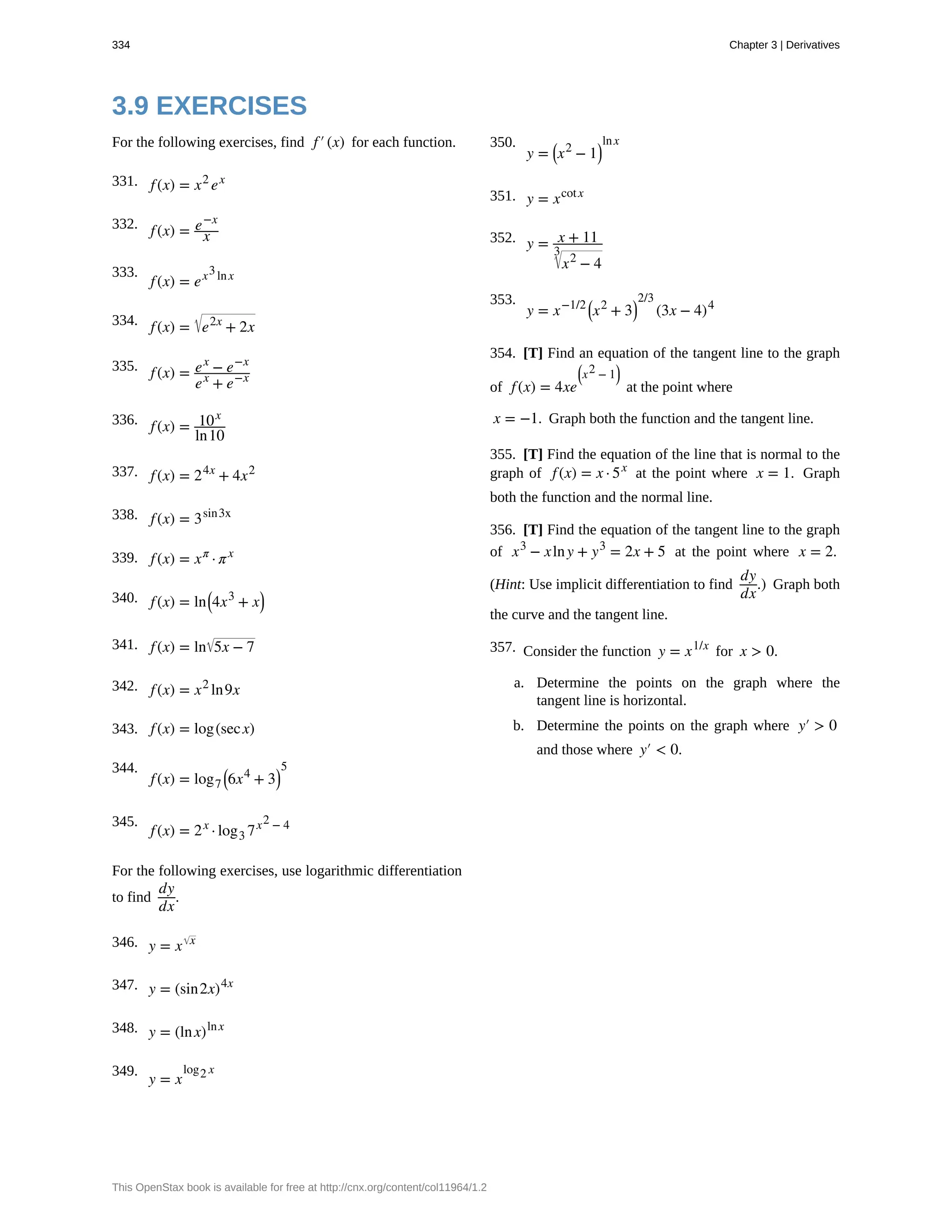 331.
332.
333.
334.
335.
336.
337.
338.
339.
340.
341.
342.
343.
344.
345.
346.
347.
348.
349.
350.
351.
352.
353.
354.
355.
356.
357.
3.9 EXERCISES
For the following exercises, find f′(x) for each function.
f(x) = x2
ex
f(x) = e−x
x
f(x) = ex3lnx
f(x) = e2x
+ 2x
f(x) = ex
− e−x
ex
+ e−x
f(x) = 10x
ln10
f(x) = 24x
+ 4x2
f(x) = 3sin3x
f(x) = xπ
· πx
f(x) = ln⎛
⎝4x3
+ x⎞
⎠
f(x) = ln 5x − 7
f(x) = x2
ln9x
f(x) = log(secx)
f(x) = log7
⎛
⎝6x4
+ 3⎞
⎠
5
f(x) = 2x
· log3 7x2 − 4
For the following exercises, use logarithmic differentiation
to find
dy
dx
.
y = x x
y = (sin2x)4x
y = (lnx)lnx
y = x
log2 x
y = ⎛
⎝x2
− 1⎞
⎠
lnx
y = xcotx
y = x + 11
x2
− 4
3
y = x−1/2 ⎛
⎝x2
+ 3⎞
⎠
2/3
(3x − 4)4
[T] Find an equation of the tangent line to the graph
of f(x) = 4xe
⎛
⎝x2 − 1
⎞
⎠
at the point where
x = −1. Graph both the function and the tangent line.
[T] Find the equation of the line that is normal to the
graph of f(x) = x · 5x
at the point where x = 1. Graph
both the function and the normal line.
[T] Find the equation of the tangent line to the graph
of x3
− xlny + y3
= 2x + 5 at the point where x = 2.
(Hint: Use implicit differentiation to find
dy
dx
.) Graph both
the curve and the tangent line.
Consider the function y = x1/x
for x > 0.
a. Determine the points on the graph where the
tangent line is horizontal.
b. Determine the points on the graph where y′ > 0
and those where y′ < 0.
334 Chapter 3 | Derivatives
This OpenStax book is available for free at http://cnx.org/content/col11964/1.2
 