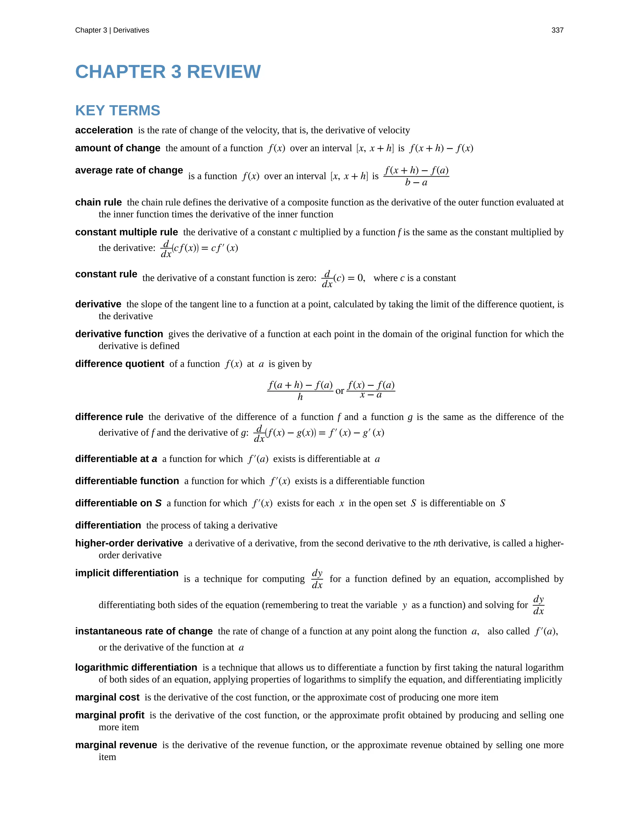 acceleration
amount of change
average rate of change
chain rule
constant multiple rule
constant rule
derivative
derivative function
difference quotient
difference rule
differentiable at a
differentiable function
differentiable on S
differentiation
higher-order derivative
implicit differentiation
instantaneous rate of change
logarithmic differentiation
marginal cost
marginal profit
marginal revenue
CHAPTER 3 REVIEW
KEY TERMS
is the rate of change of the velocity, that is, the derivative of velocity
the amount of a function f(x) over an interval ⎡
⎣x, x + h⎤
⎦ is f(x + h) − f(x)
is a function f(x) over an interval ⎡
⎣x, x + h⎤
⎦ is
f(x + h) − f(a)
b − a
the chain rule defines the derivative of a composite function as the derivative of the outer function evaluated at
the inner function times the derivative of the inner function
the derivative of a constant c multiplied by a function f is the same as the constant multiplied by
the derivative: d
dx
⎛
⎝cf(x)⎞
⎠ = cf′(x)
the derivative of a constant function is zero: d
dx
(c) = 0, where c is a constant
the slope of the tangent line to a function at a point, calculated by taking the limit of the difference quotient, is
the derivative
gives the derivative of a function at each point in the domain of the original function for which the
derivative is defined
of a function f(x) at a is given by
f(a + h) − f(a)
h
or
f(x) − f(a)
x − a
the derivative of the difference of a function f and a function g is the same as the difference of the
derivative of f and the derivative of g: d
dx
⎛
⎝ f(x) − g(x)⎞
⎠ = f′(x) − g′(x)
a function for which f′(a) exists is differentiable at a
a function for which f′(x) exists is a differentiable function
a function for which f′(x) exists for each x in the open set S is differentiable on S
the process of taking a derivative
a derivative of a derivative, from the second derivative to the nth derivative, is called a higher-
order derivative
is a technique for computing
dy
dx
for a function defined by an equation, accomplished by
differentiating both sides of the equation (remembering to treat the variable y as a function) and solving for
dy
dx
the rate of change of a function at any point along the function a, also called f′(a),
or the derivative of the function at a
is a technique that allows us to differentiate a function by first taking the natural logarithm
of both sides of an equation, applying properties of logarithms to simplify the equation, and differentiating implicitly
is the derivative of the cost function, or the approximate cost of producing one more item
is the derivative of the cost function, or the approximate profit obtained by producing and selling one
more item
is the derivative of the revenue function, or the approximate revenue obtained by selling one more
item
Chapter 3 | Derivatives 337
 