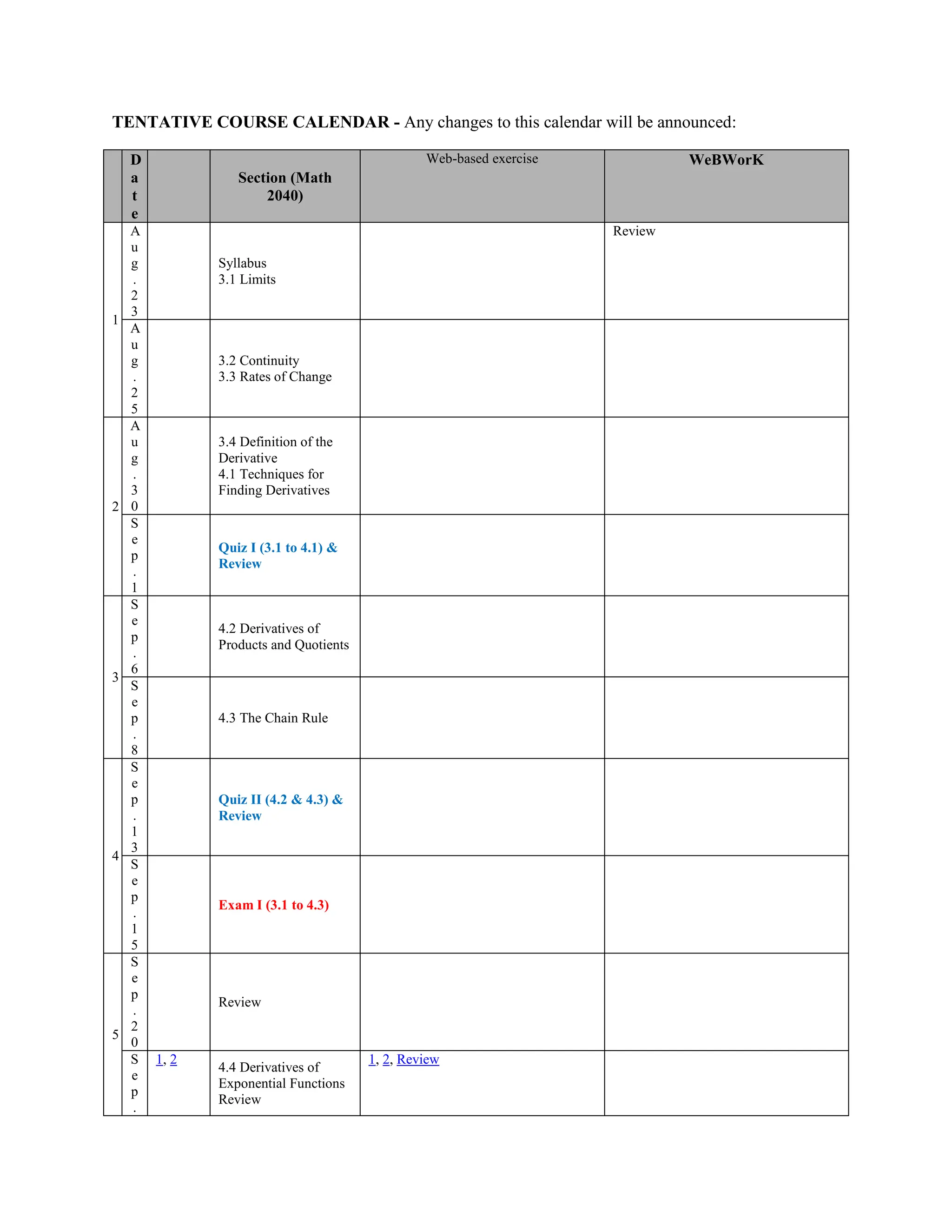 TENTATIVE COURSE CALENDAR - Any changes to this calendar will be announced:
D
a
t
e
Section (Math
2040)
Web-based exercise WeBWorK
1
A
u
g
.
2
3
Syllabus
3.1 Limits
Review
A
u
g
.
2
5
3.2 Continuity
3.3 Rates of Change
2
A
u
g
.
3
0
3.4 Definition of the
Derivative
4.1 Techniques for
Finding Derivatives
S
e
p
.
1
Quiz I (3.1 to 4.1) &
Review
3
S
e
p
.
6
4.2 Derivatives of
Products and Quotients
S
e
p
.
8
4.3 The Chain Rule
4
S
e
p
.
1
3
Quiz II (4.2 & 4.3) &
Review
S
e
p
.
1
5
Exam I (3.1 to 4.3)
5
S
e
p
.
2
0
Review
S
e
p
.
1, 2
4.4 Derivatives of
Exponential Functions
Review
1, 2, Review
 