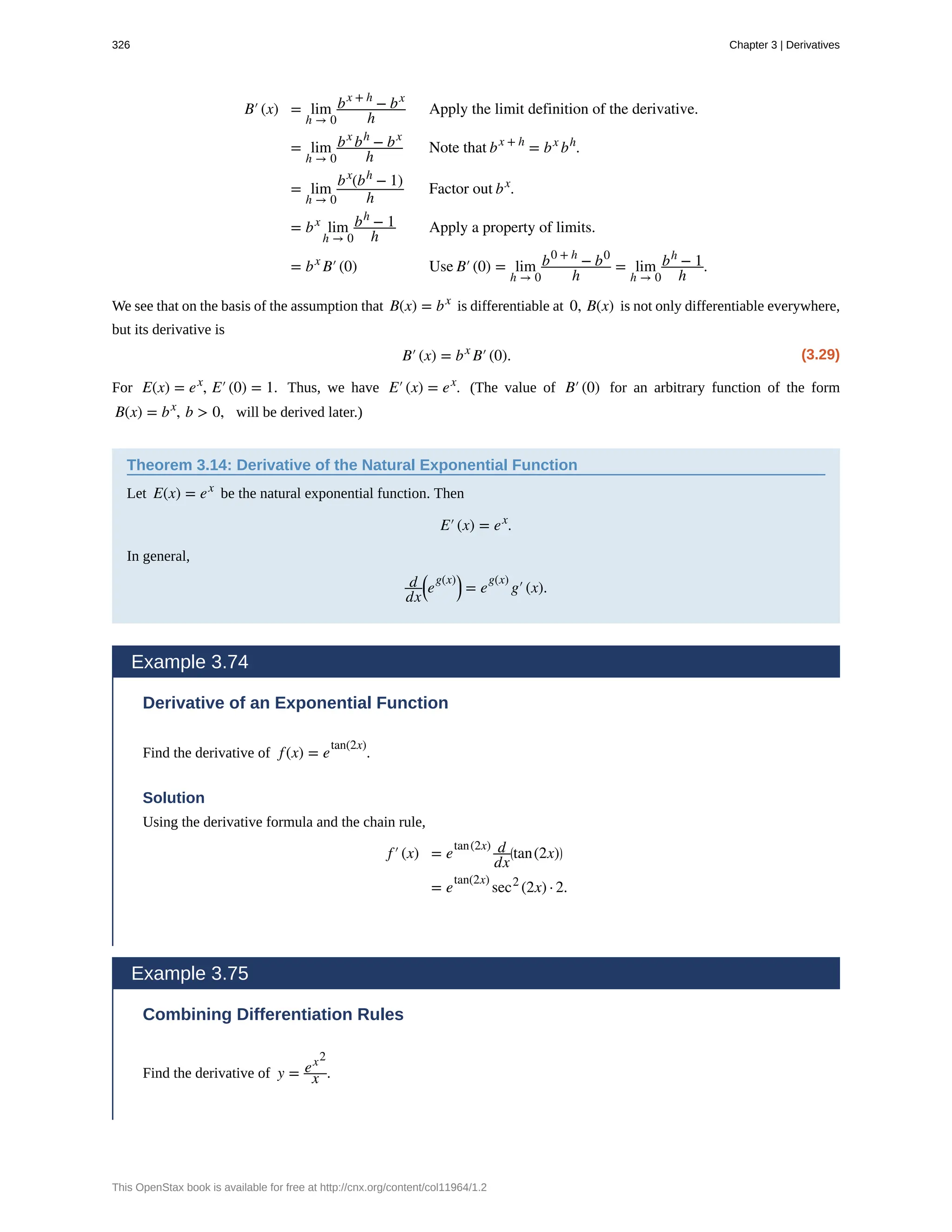 B′(x) = lim
h → 0
bx + h
− bx
h
Apply the limit definition of the derivative.
= lim
h → 0
bx
bh
− bx
h
Note that bx + h
= bx
bh
.
= lim
h → 0
bx
(bh
− 1)
h
Factor out bx
.
= bx
lim
h → 0
bh
− 1
h
Apply a property of limits.
= bx
B′(0) Use B′(0) = lim
h → 0
b0 + h
− b0
h
= lim
h → 0
bh
− 1
h
.
We see that on the basis of the assumption that B(x) = bx
is differentiable at 0, B(x) is not only differentiable everywhere,
but its derivative is
(3.29)
B′(x) = bx
B′(0).
For E(x) = ex
, E′(0) = 1. Thus, we have E′(x) = ex
. (The value of B′(0) for an arbitrary function of the form
B(x) = bx
, b > 0, will be derived later.)
Theorem 3.14: Derivative of the Natural Exponential Function
Let E(x) = ex
be the natural exponential function. Then
E′(x) = ex
.
In general,
d
dx
⎛
⎝e
g(x)⎞
⎠ = e
g(x)
g′(x).
Example 3.74
Derivative of an Exponential Function
Find the derivative of f(x) = e
tan(2x)
.
Solution
Using the derivative formula and the chain rule,
f′(x) = e
tan(2x) d
dx
⎛
⎝tan(2x)⎞
⎠
= e
tan(2x)
sec2
(2x) · 2.
Example 3.75
Combining Differentiation Rules
Find the derivative of y = ex2
x .
326 Chapter 3 | Derivatives
This OpenStax book is available for free at http://cnx.org/content/col11964/1.2
 