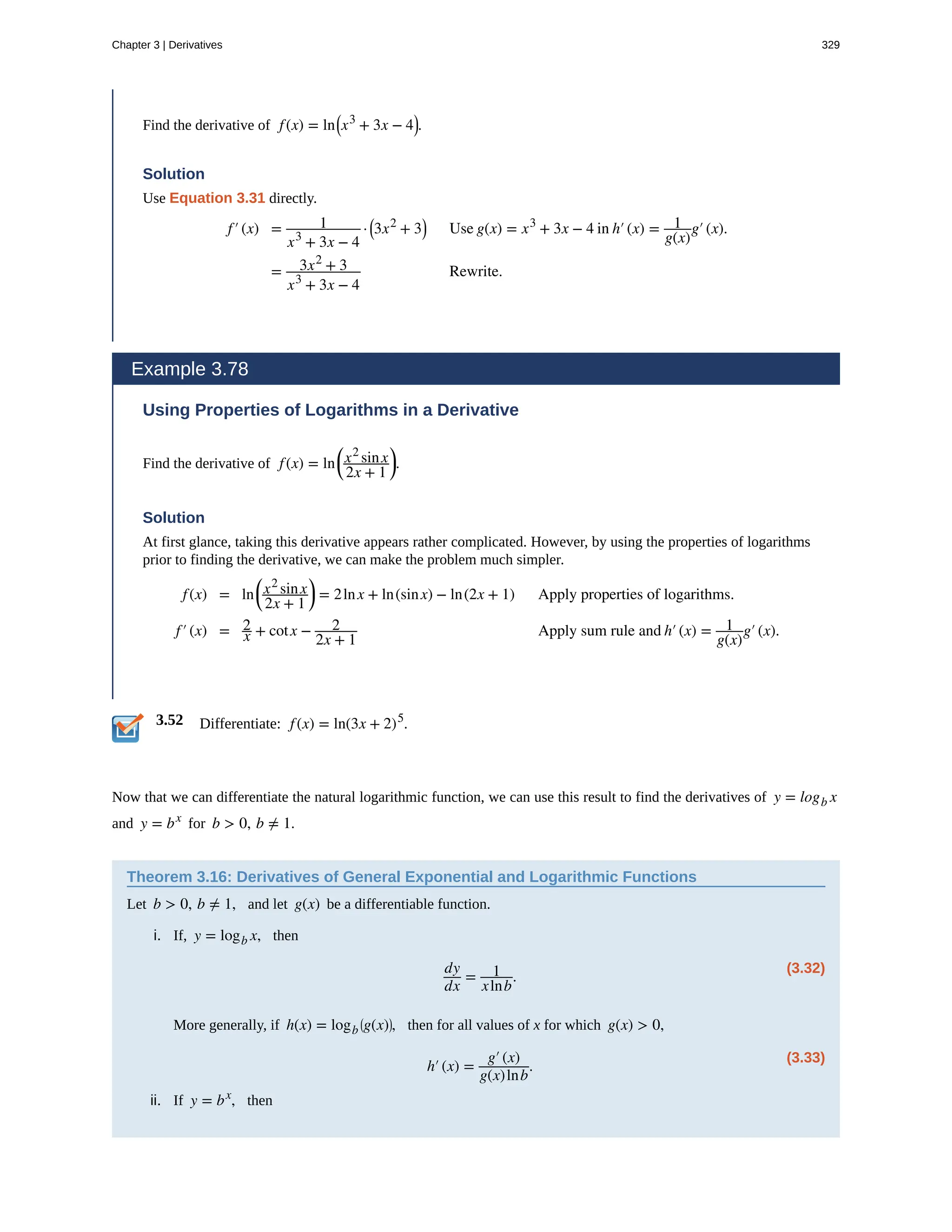 3.52
Find the derivative of f(x) = ln⎛
⎝x3
+ 3x − 4⎞
⎠.
Solution
Use Equation 3.31 directly.
f′(x) = 1
x3
+ 3x − 4
· ⎛
⎝3x2
+ 3⎞
⎠ Use g(x) = x3
+ 3x − 4 in h′(x) = 1
g(x)
g′(x).
= 3x2
+ 3
x3
+ 3x − 4
Rewrite.
Example 3.78
Using Properties of Logarithms in a Derivative
Find the derivative of f(x) = ln
⎛
⎝
x2
sinx
2x + 1
⎞
⎠.
Solution
At first glance, taking this derivative appears rather complicated. However, by using the properties of logarithms
prior to finding the derivative, we can make the problem much simpler.
f(x) = ln
⎛
⎝
x2
sinx
2x + 1
⎞
⎠ = 2lnx + ln(sinx) − ln(2x + 1) Apply properties of logarithms.
f′(x) = 2
x + cotx − 2
2x + 1
Apply sum rule and h′(x) = 1
g(x)
g′(x).
Differentiate: f(x) = ln(3x + 2)5
.
Now that we can differentiate the natural logarithmic function, we can use this result to find the derivatives of y = logb x
and y = bx
for b > 0, b ≠ 1.
Theorem 3.16: Derivatives of General Exponential and Logarithmic Functions
Let b > 0, b ≠ 1, and let g(x) be a differentiable function.
i. If, y = logb x, then
(3.32)
dy
dx
= 1
xlnb
.
More generally, if h(x) = logb
⎛
⎝g(x)⎞
⎠, then for all values of x for which g(x) > 0,
(3.33)
h′(x) =
g′(x)
g(x)lnb
.
ii. If y = bx
, then
Chapter 3 | Derivatives 329
 