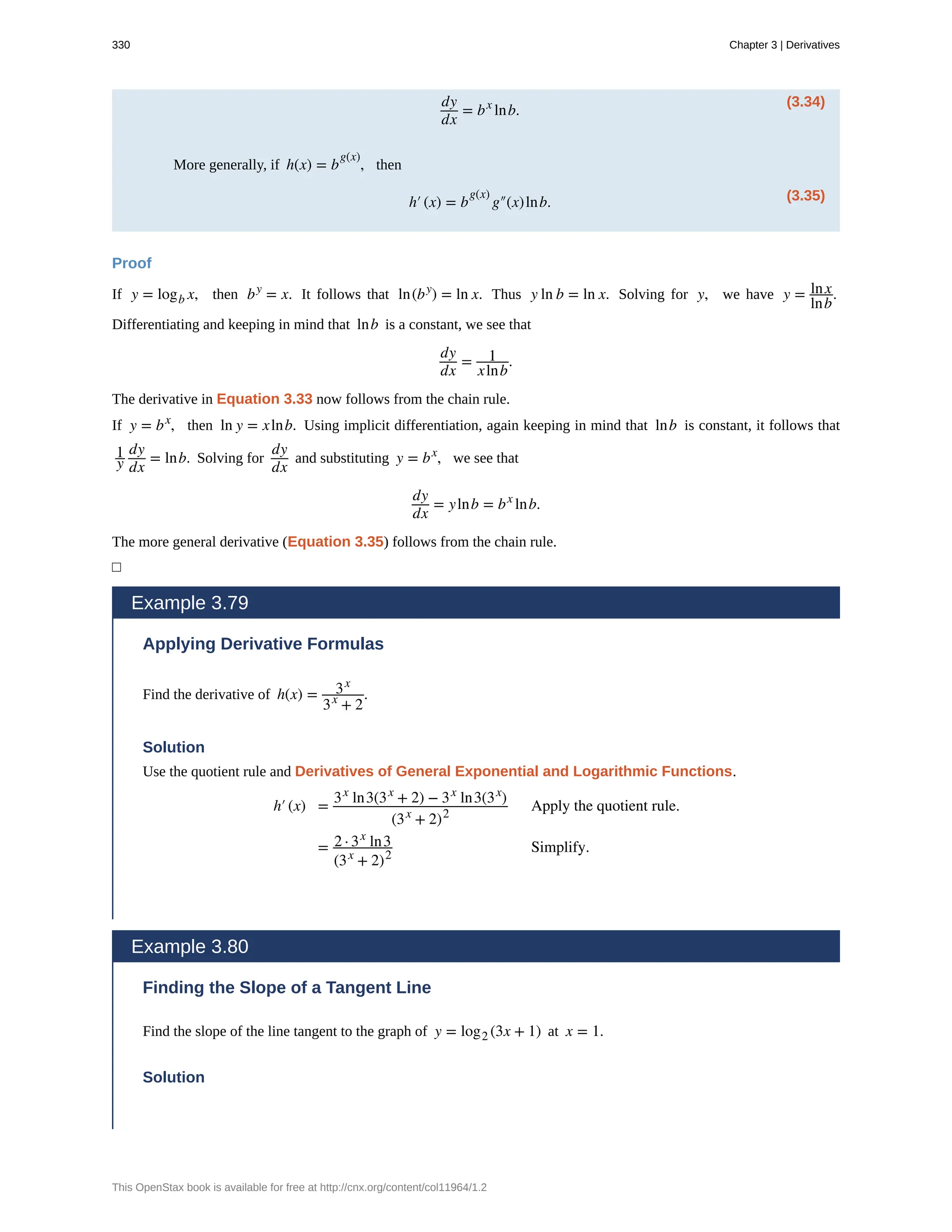 (3.34)
dy
dx
= bx
lnb.
More generally, if h(x) = b
g(x)
, then
(3.35)
h′(x) = b
g(x)
g″(x)lnb.
Proof
If y = logb x, then by
= x. It follows that ln(by
) = ln x. Thus y ln b = ln x. Solving for y, we have y = lnx
lnb
.
Differentiating and keeping in mind that lnb is a constant, we see that
dy
dx
= 1
xlnb
.
The derivative in Equation 3.33 now follows from the chain rule.
If y = bx
, then ln y = xlnb. Using implicit differentiation, again keeping in mind that lnb is constant, it follows that
1
y
dy
dx
= lnb. Solving for
dy
dx
and substituting y = bx
, we see that
dy
dx
= ylnb = bx
lnb.
The more general derivative (Equation 3.35) follows from the chain rule.
□
Example 3.79
Applying Derivative Formulas
Find the derivative of h(x) = 3x
3x
+ 2
.
Solution
Use the quotient rule and Derivatives of General Exponential and Logarithmic Functions.
h′(x) =
3x
ln3(3x
+ 2) − 3x
ln3(3x
)
(3x
+ 2)2
Apply the quotient rule.
= 2 · 3x
ln3
(3x
+ 2)2
Simplify.
Example 3.80
Finding the Slope of a Tangent Line
Find the slope of the line tangent to the graph of y = log2 (3x + 1) at x = 1.
Solution
330 Chapter 3 | Derivatives
This OpenStax book is available for free at http://cnx.org/content/col11964/1.2
 