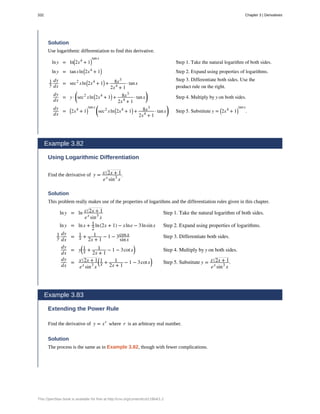 Solution
Use logarithmic differentiation to find this derivative.
lny = ln⎛
⎝2x4
+ 1⎞
⎠
tanx
Step 1. Take the natural logarithm of both sides.
lny = tanxln⎛
⎝2x4
+ 1⎞
⎠ Step 2. Expand using properties of logarithms.
1
y
dy
dx
= sec2
xln⎛
⎝2x4
+ 1⎞
⎠ + 8x3
2x4
+ 1
· tanx
Step 3. Differentiate both sides. Use the
product rule on the right.
dy
dx
= y ·
⎛
⎝sec2
xln⎛
⎝2x4
+ 1⎞
⎠ + 8x3
2x4
+ 1
· tanx
⎞
⎠ Step 4. Multiply by y on both sides.
dy
dx
= ⎛
⎝2x4
+ 1⎞
⎠
tanx ⎛
⎝sec2
xln⎛
⎝2x4
+ 1⎞
⎠ + 8x3
2x4
+ 1
· tanx
⎞
⎠ Step 5. Substitute y = ⎛
⎝2x4
+ 1⎞
⎠
tanx
.
Example 3.82
Using Logarithmic Differentiation
Find the derivative of y = x 2x + 1
ex
sin3
x
.
Solution
This problem really makes use of the properties of logarithms and the differentiation rules given in this chapter.
lny = ln x 2x + 1
ex
sin3
x
Step 1. Take the natural logarithm of both sides.
lny = lnx + 1
2
ln(2x + 1) − xlne − 3lnsinx Step 2. Expand using properties of logarithms.
1
y
dy
dx
= 1
x + 1
2x + 1
− 1 − 3cosx
sinx
Step 3. Differentiate both sides.
dy
dx
= y
⎛
⎝
1
x + 1
2x + 1
− 1 − 3cotx
⎞
⎠ Step 4. Multiply by y on both sides.
dy
dx
= x 2x + 1
ex
sin3
x
⎛
⎝
1
x + 1
2x + 1
− 1 − 3cotx
⎞
⎠ Step 5. Substitute y = x 2x + 1
ex
sin3
x
.
Example 3.83
Extending the Power Rule
Find the derivative of y = xr
where r is an arbitrary real number.
Solution
The process is the same as in Example 3.82, though with fewer complications.
332 Chapter 3 | Derivatives
This OpenStax book is available for free at http://cnx.org/content/col11964/1.2
 