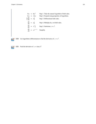 3.54
3.55
lny = lnxr
Step 1. Take the natural logarithm of both sides.
lny = rlnx Step 2. Expand using properties of logarithms.
1
y
dy
dx
= r1
x Step 3. Differentiate both sides.
dy
dx
= yr
x Step 4. Multiply by y on both sides.
dy
dx
= xr r
x Step 5. Substitute y = xr
.
dy
dx
= rxr − 1
Simplify.
Use logarithmic differentiation to find the derivative of y = xx
.
Find the derivative of y = (tanx)π
.
Chapter 3 | Derivatives 333
 