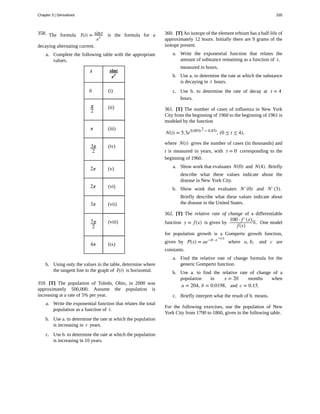 358.
359.
360.
361.
362.
The formula I(t) = sint
et is the formula for a
decaying alternating current.
a. Complete the following table with the appropriate
values.
t sint
et
0 (i)
π
2
(ii)
π (iii)
3π
2
(iv)
2π (v)
2π (vi)
3π (vii)
7π
2
(viii)
4π (ix)
b. Using only the values in the table, determine where
the tangent line to the graph of I(t) is horizontal.
[T] The population of Toledo, Ohio, in 2000 was
approximately 500,000. Assume the population is
increasing at a rate of 5% per year.
a. Write the exponential function that relates the total
population as a function of t.
b. Use a. to determine the rate at which the population
is increasing in t years.
c. Use b. to determine the rate at which the population
is increasing in 10 years.
[T] An isotope of the element erbium has a half-life of
approximately 12 hours. Initially there are 9 grams of the
isotope present.
a. Write the exponential function that relates the
amount of substance remaining as a function of t,
measured in hours.
b. Use a. to determine the rate at which the substance
is decaying in t hours.
c. Use b. to determine the rate of decay at t = 4
hours.
[T] The number of cases of influenza in New York
City from the beginning of 1960 to the beginning of 1961 is
modeled by the function
N(t) = 5.3e0.093t2 − 0.87t
, (0 ≤ t ≤ 4),
where N(t) gives the number of cases (in thousands) and
t is measured in years, with t = 0 corresponding to the
beginning of 1960.
a. Show work that evaluates N(0) and N(4). Briefly
describe what these values indicate about the
disease in New York City.
b. Show work that evaluates N′(0) and N′(3).
Briefly describe what these values indicate about
the disease in the United States.
[T] The relative rate of change of a differentiable
function y = f(x) is given by
100 · f′(x)
f(x)
%. One model
for population growth is a Gompertz growth function,
given by P(x) = ae−b · e−cx
where a, b, and c are
constants.
a. Find the relative rate of change formula for the
generic Gompertz function.
b. Use a. to find the relative rate of change of a
population in x = 20 months when
a = 204, b = 0.0198, and c = 0.15.
c. Briefly interpret what the result of b. means.
For the following exercises, use the population of New
York City from 1790 to 1860, given in the following table.
Chapter 3 | Derivatives 335
 