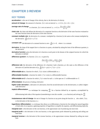 acceleration
amount of change
average rate of change
chain rule
constant multiple rule
constant rule
derivative
derivative function
difference quotient
difference rule
differentiable at a
differentiable function
differentiable on S
differentiation
higher-order derivative
implicit differentiation
instantaneous rate of change
logarithmic differentiation
marginal cost
marginal profit
marginal revenue
CHAPTER 3 REVIEW
KEY TERMS
is the rate of change of the velocity, that is, the derivative of velocity
the amount of a function f(x) over an interval ⎡
⎣x, x + h⎤
⎦ is f(x + h) − f(x)
is a function f(x) over an interval ⎡
⎣x, x + h⎤
⎦ is
f(x + h) − f(a)
b − a
the chain rule defines the derivative of a composite function as the derivative of the outer function evaluated at
the inner function times the derivative of the inner function
the derivative of a constant c multiplied by a function f is the same as the constant multiplied by
the derivative: d
dx
⎛
⎝cf(x)⎞
⎠ = cf′(x)
the derivative of a constant function is zero: d
dx
(c) = 0, where c is a constant
the slope of the tangent line to a function at a point, calculated by taking the limit of the difference quotient, is
the derivative
gives the derivative of a function at each point in the domain of the original function for which the
derivative is defined
of a function f(x) at a is given by
f(a + h) − f(a)
h
or
f(x) − f(a)
x − a
the derivative of the difference of a function f and a function g is the same as the difference of the
derivative of f and the derivative of g: d
dx
⎛
⎝ f(x) − g(x)⎞
⎠ = f′(x) − g′(x)
a function for which f′(a) exists is differentiable at a
a function for which f′(x) exists is a differentiable function
a function for which f′(x) exists for each x in the open set S is differentiable on S
the process of taking a derivative
a derivative of a derivative, from the second derivative to the nth derivative, is called a higher-
order derivative
is a technique for computing
dy
dx
for a function defined by an equation, accomplished by
differentiating both sides of the equation (remembering to treat the variable y as a function) and solving for
dy
dx
the rate of change of a function at any point along the function a, also called f′(a),
or the derivative of the function at a
is a technique that allows us to differentiate a function by first taking the natural logarithm
of both sides of an equation, applying properties of logarithms to simplify the equation, and differentiating implicitly
is the derivative of the cost function, or the approximate cost of producing one more item
is the derivative of the cost function, or the approximate profit obtained by producing and selling one
more item
is the derivative of the revenue function, or the approximate revenue obtained by selling one more
item
Chapter 3 | Derivatives 337
 